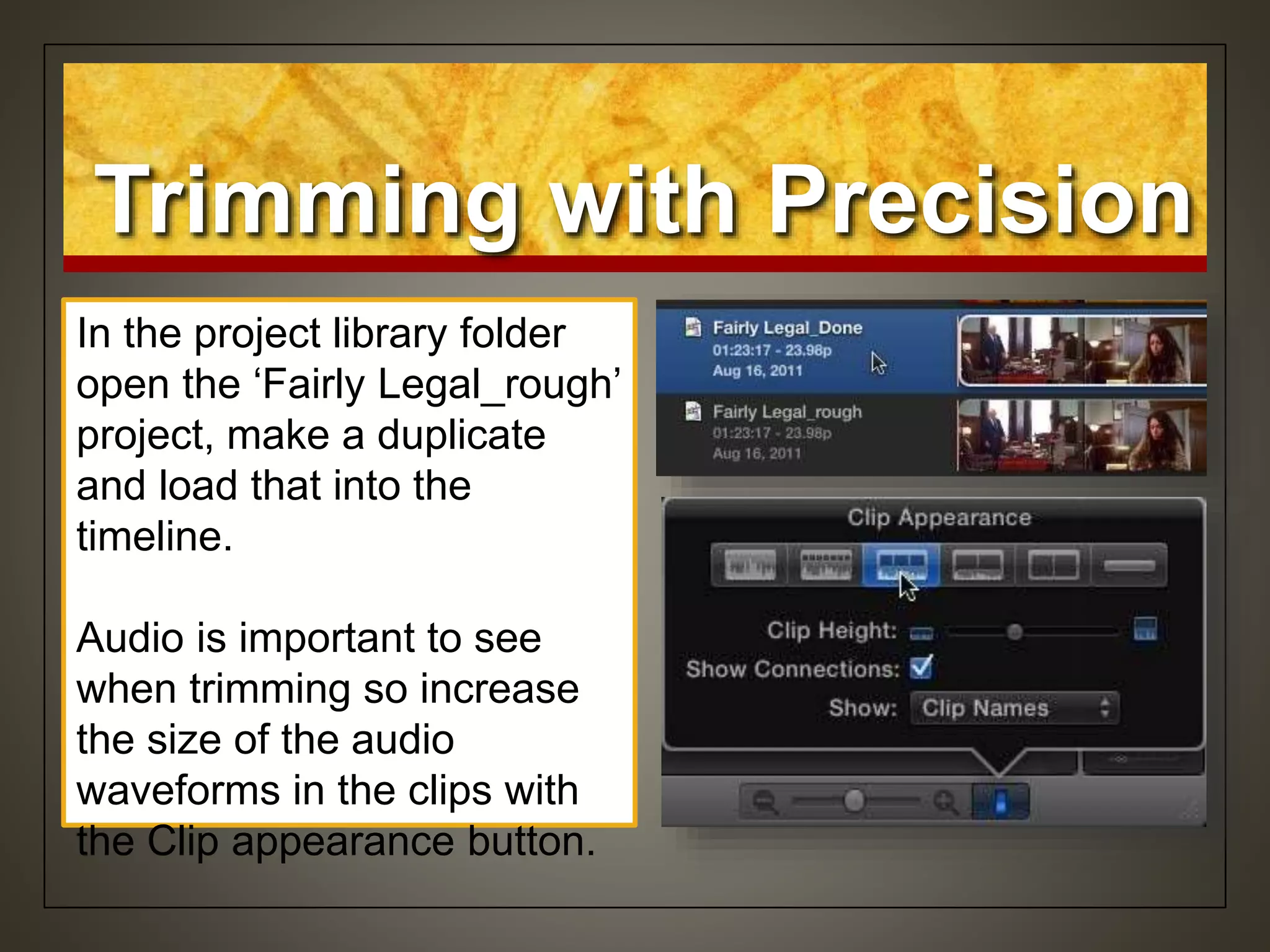In the project library folder
open the ‘Fairly Legal_rough’
project, make a duplicate
and load that into the
timeline.
Audio is important to see
when trimming so increase
the size of the audio
waveforms in the clips with
the Clip appearance button.
Trimming with Precision
 