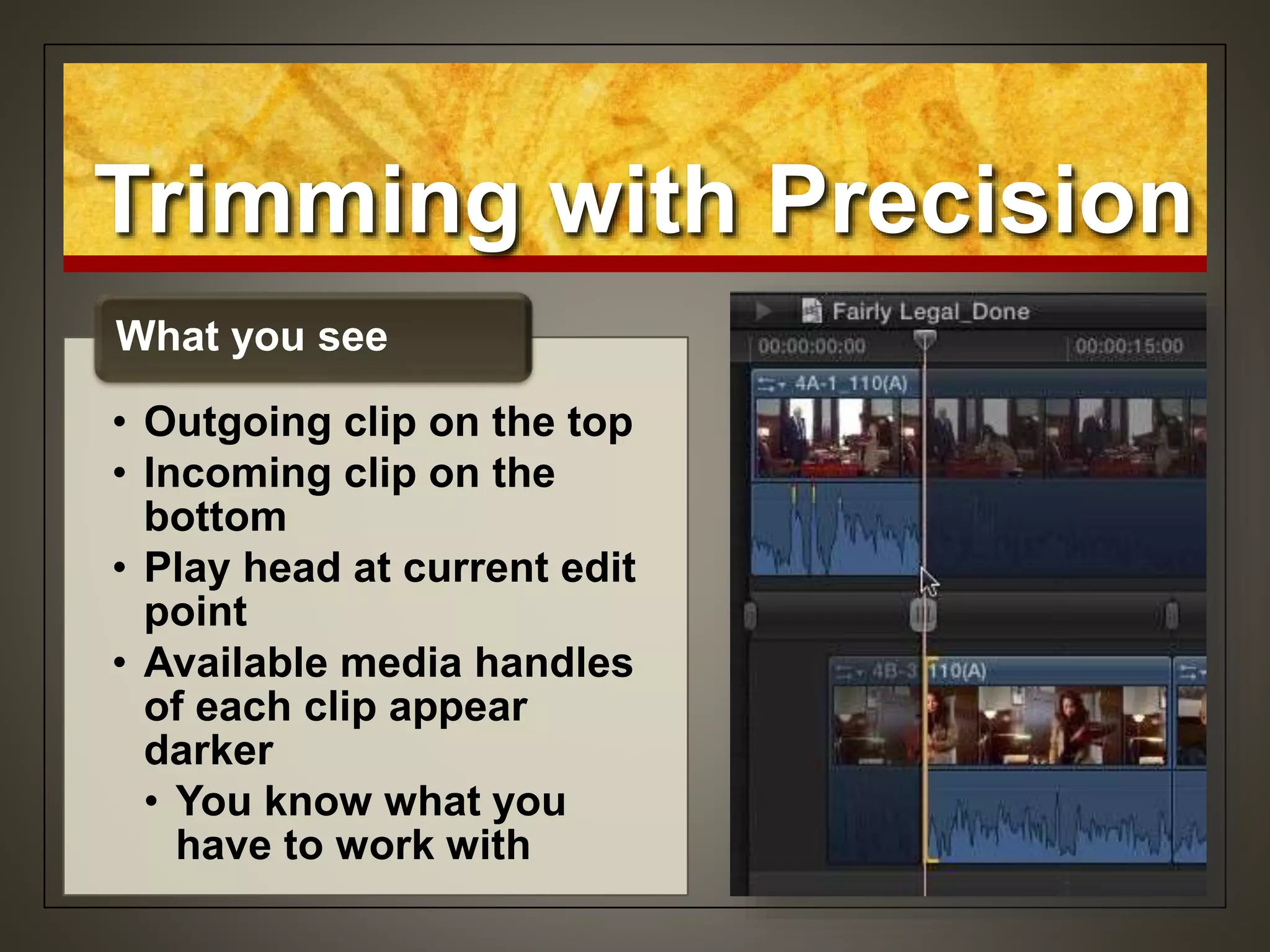 Trimming with Precision
• Outgoing clip on the top
• Incoming clip on the
bottom
• Play head at current edit
point
• Available media handles
of each clip appear
darker
• You know what you
have to work with
What you see
 