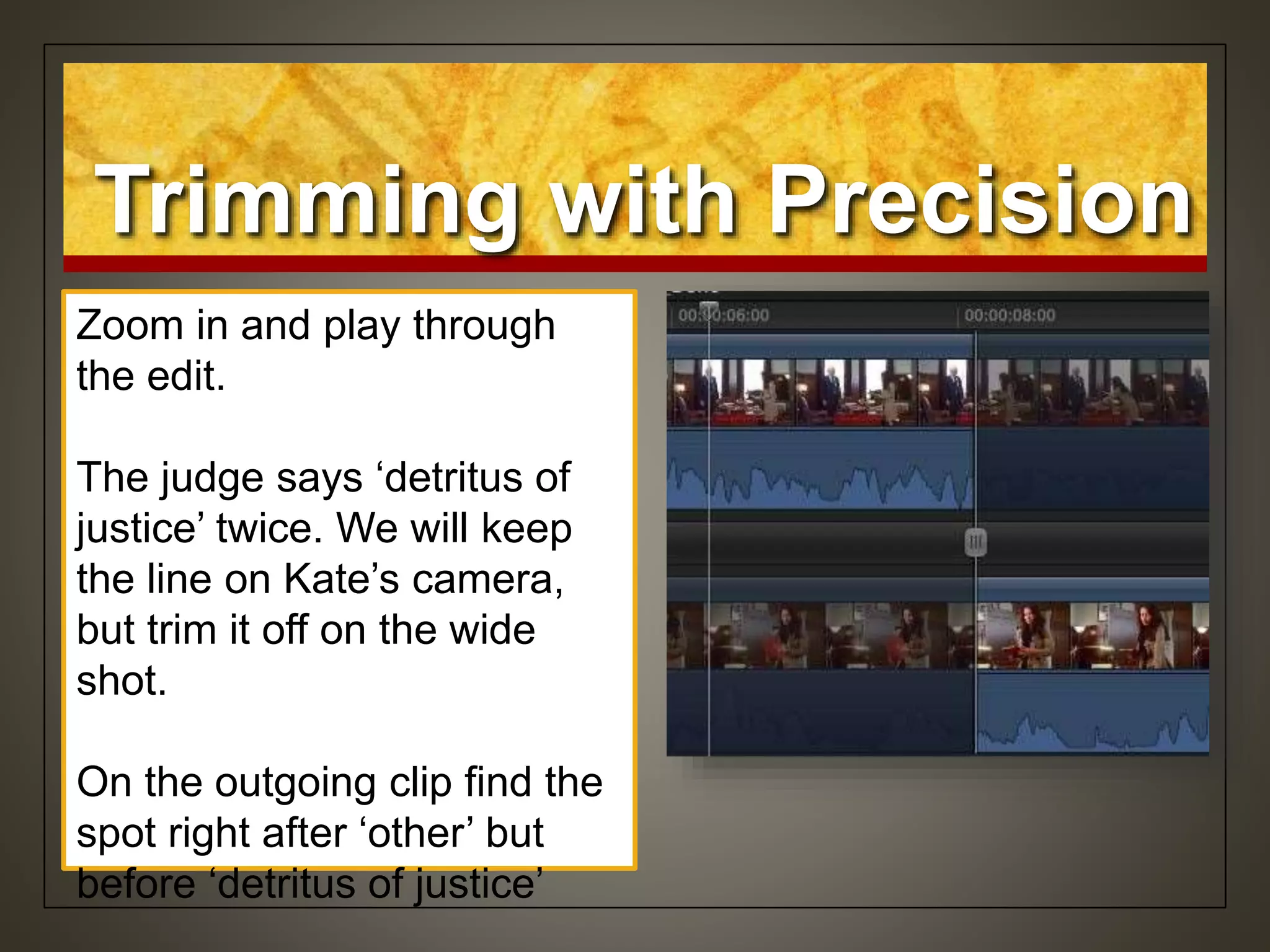 Zoom in and play through
the edit.
The judge says ‘detritus of
justice’ twice. We will keep
the line on Kate’s camera,
but trim it off on the wide
shot.
On the outgoing clip find the
spot right after ‘other’ but
before ‘detritus of justice’
Trimming with Precision
 