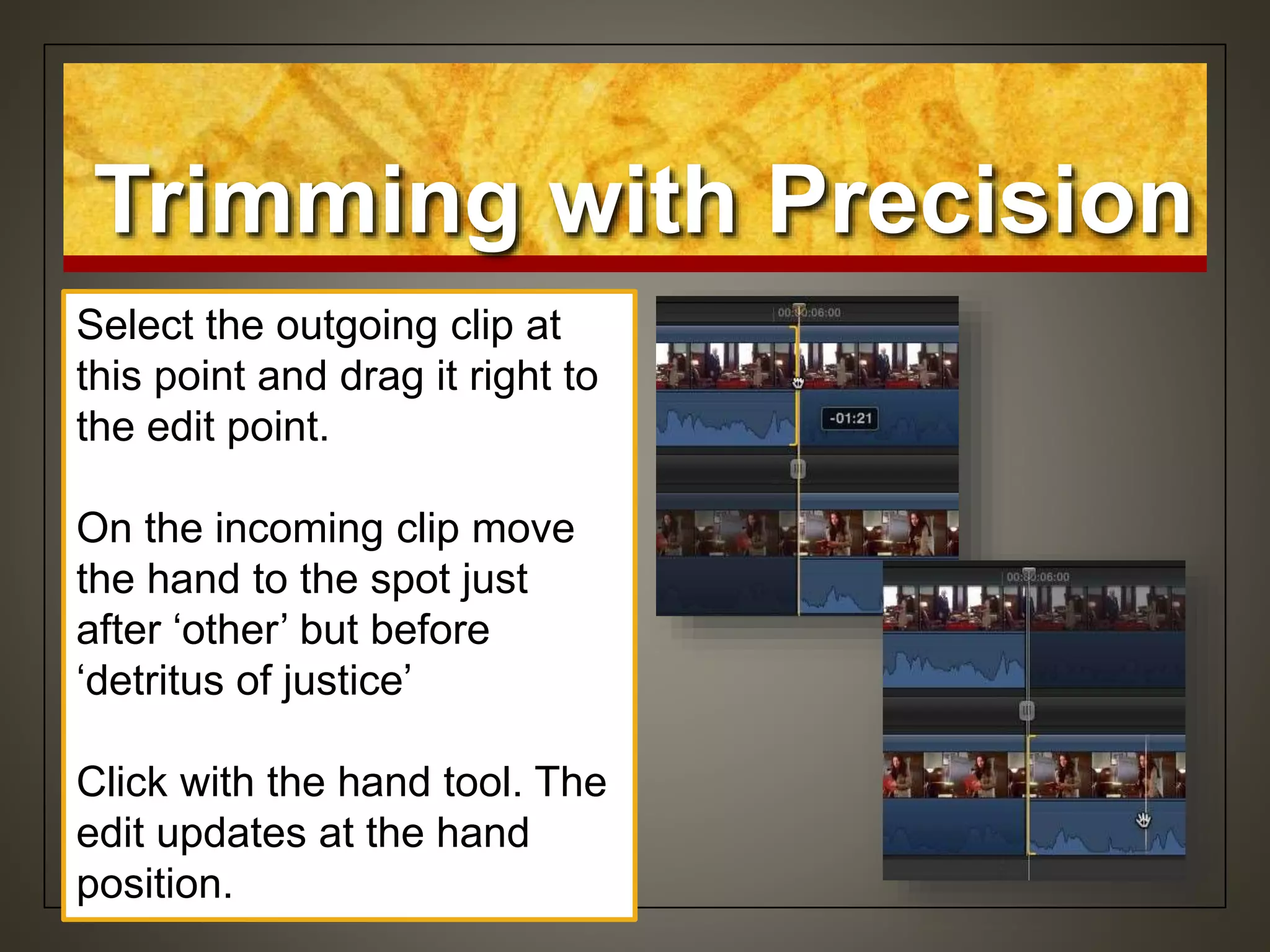 Select the outgoing clip at
this point and drag it right to
the edit point.
On the incoming clip move
the hand to the spot just
after ‘other’ but before
‘detritus of justice’
Click with the hand tool. The
edit updates at the hand
position.
Trimming with Precision
 
