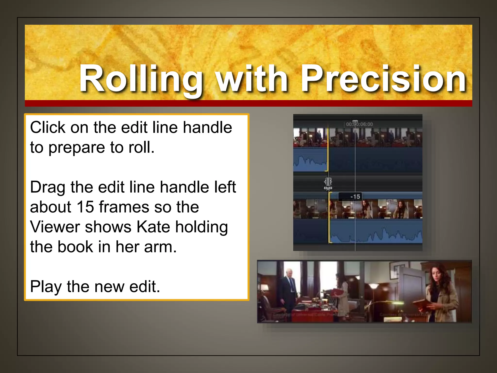 Rolling with Precision
• Click on the edit line
handle
• Both edit points are
selected
Rolling with the
precision editor
Click on the edit line handle
to prepare to roll.
Drag the edit line handle left
about 15 frames so the
Viewer shows Kate holding
the book in her arm.
Play the new edit.
 