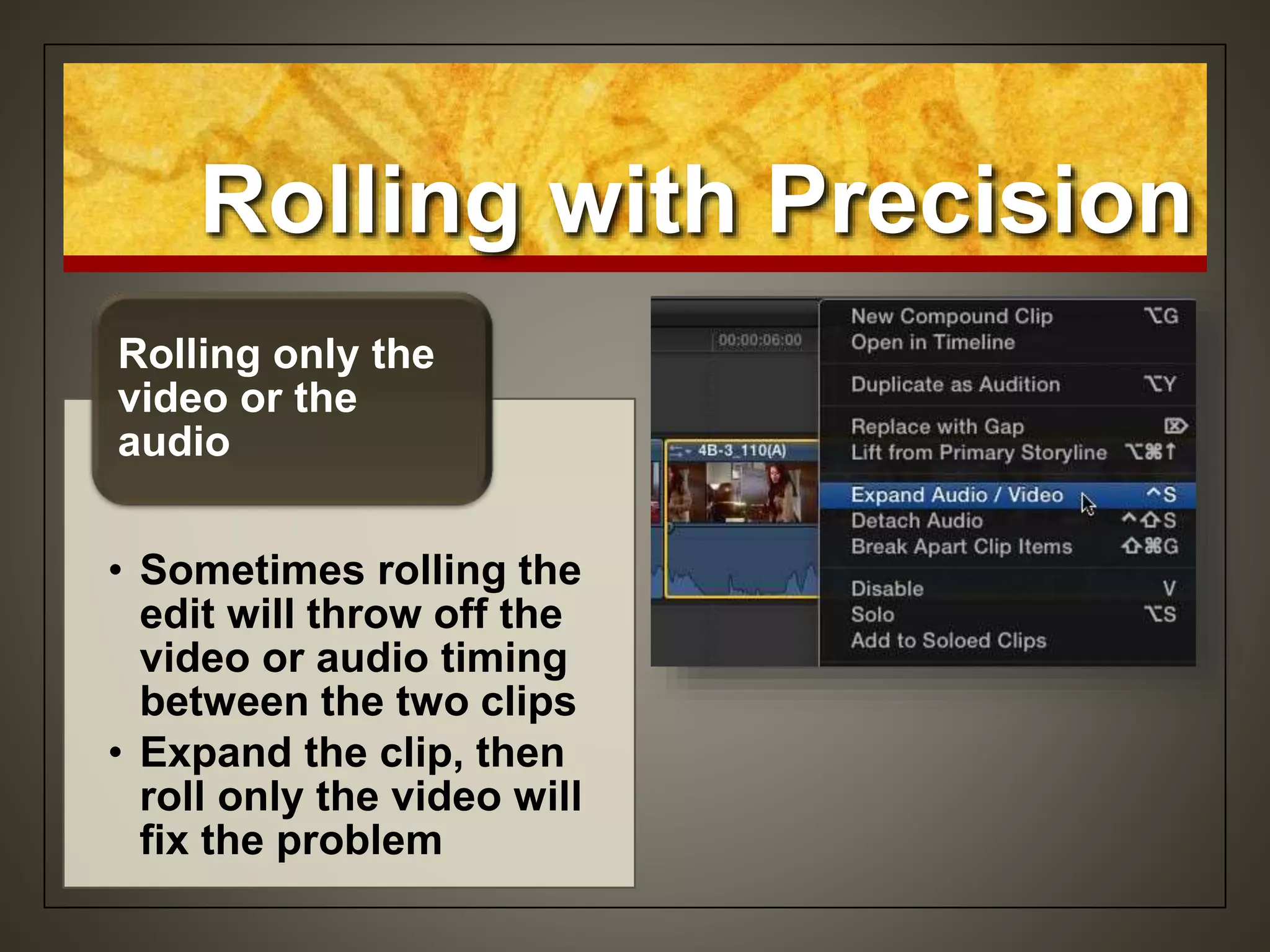 Rolling with Precision
• Sometimes rolling the
edit will throw off the
video or audio timing
between the two clips
• Expand the clip, then
roll only the video will
fix the problem
Rolling only the
video or the
audio
 