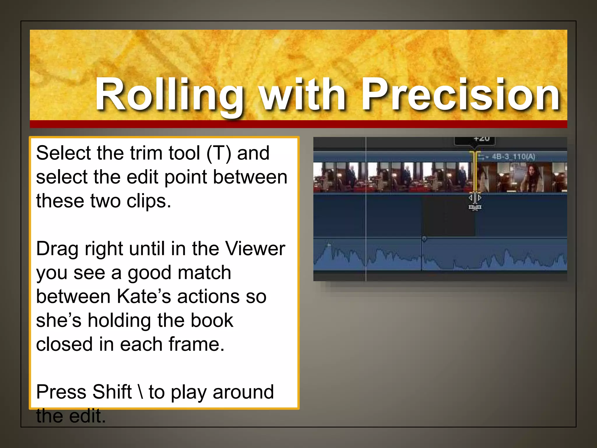 Rolling with Precision
Select the trim tool (T) and
select the edit point between
these two clips.
Drag right until in the Viewer
you see a good match
between Kate’s actions so
she’s holding the book
closed in each frame.
Press Shift  to play around
the edit.
 