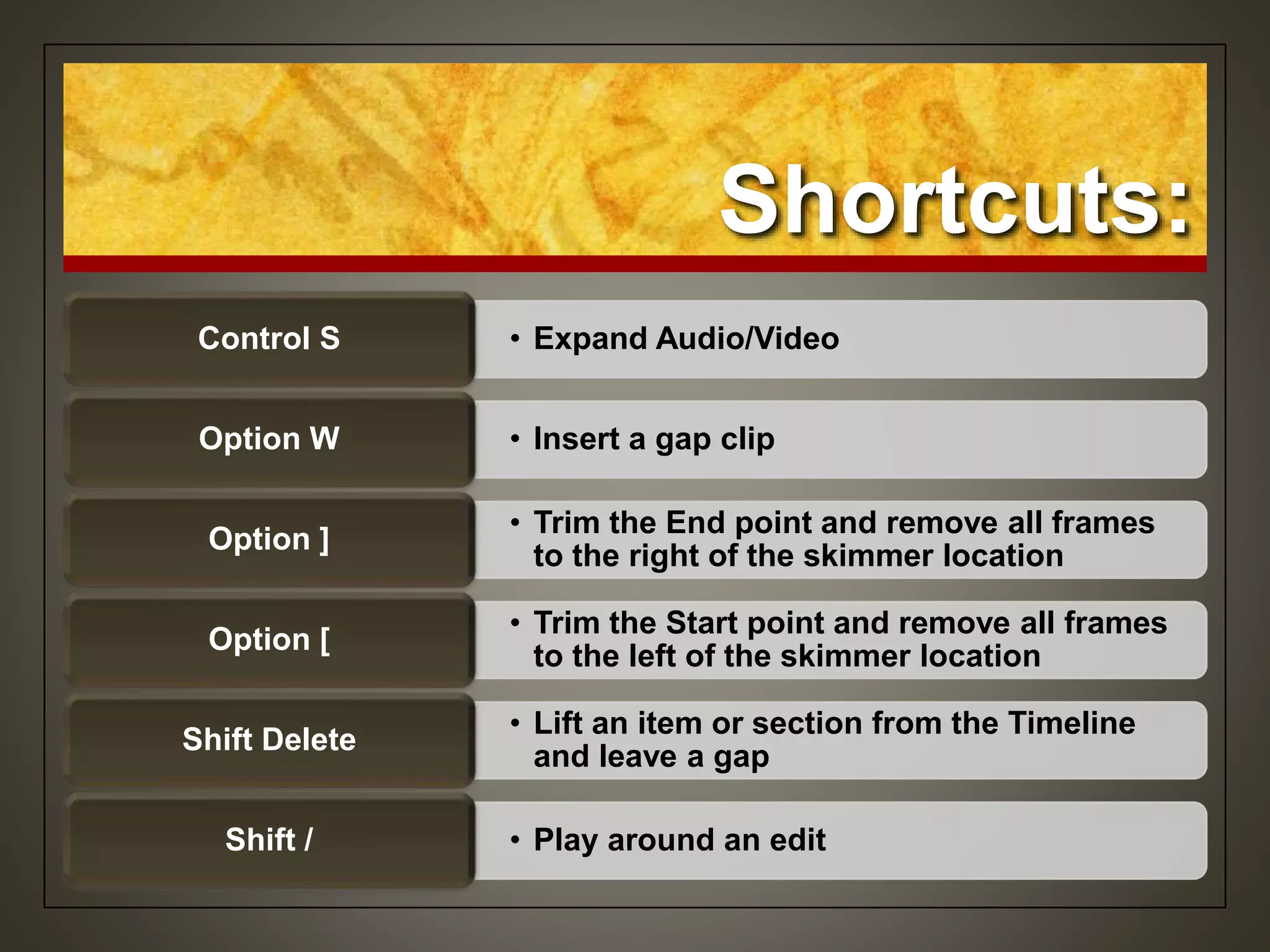 Shortcuts:
• Expand Audio/VideoControl S
• Insert a gap clipOption W
• Trim the End point and remove all frames
to the right of the skimmer location
Option ]
• Trim the Start point and remove all frames
to the left of the skimmer location
Option [
• Lift an item or section from the Timeline
and leave a gap
Shift Delete
• Play around an editShift /
 