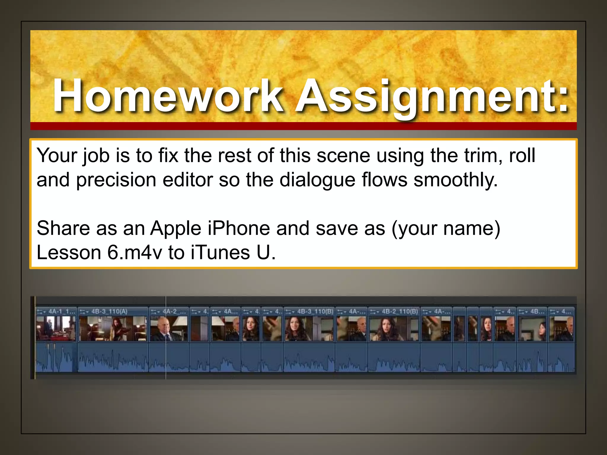 Homework Assignment:
Your job is to fix the rest of this scene using the trim, roll
and precision editor so the dialogue flows smoothly.
Share as an Apple iPhone and save as (your name)
Lesson 6.m4v to iTunes U.
 