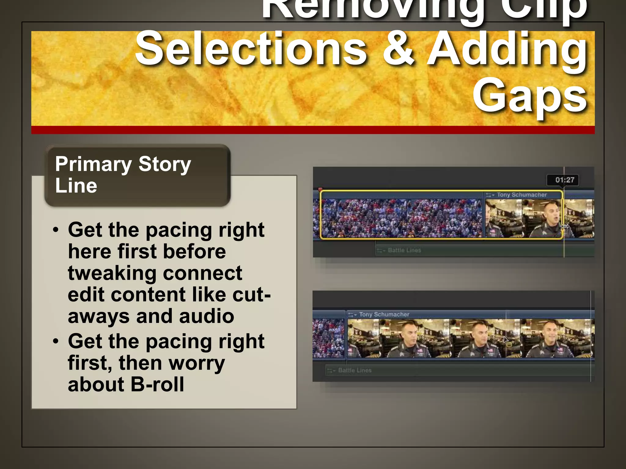 Removing Clip
Selections & Adding
Gaps
• Get the pacing right
here first before
tweaking connect
edit content like cut-
aways and audio
• Get the pacing right
first, then worry
about B-roll
Primary Story
Line
 