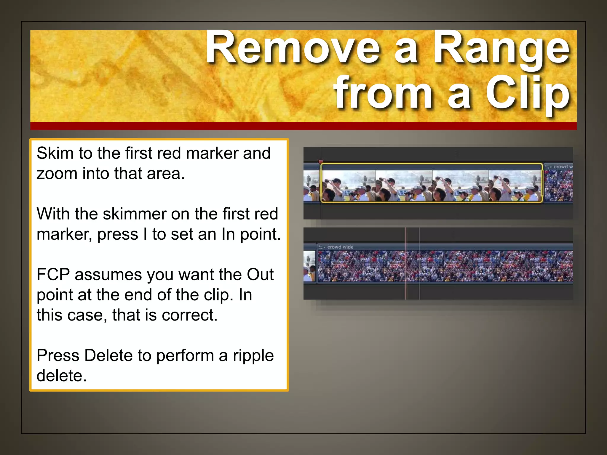 Remove a Range
from a Clip
Skim to the first red marker and
zoom into that area.
With the skimmer on the first red
marker, press I to set an In point.
FCP assumes you want the Out
point at the end of the clip. In
this case, that is correct.
Press Delete to perform a ripple
delete.
 