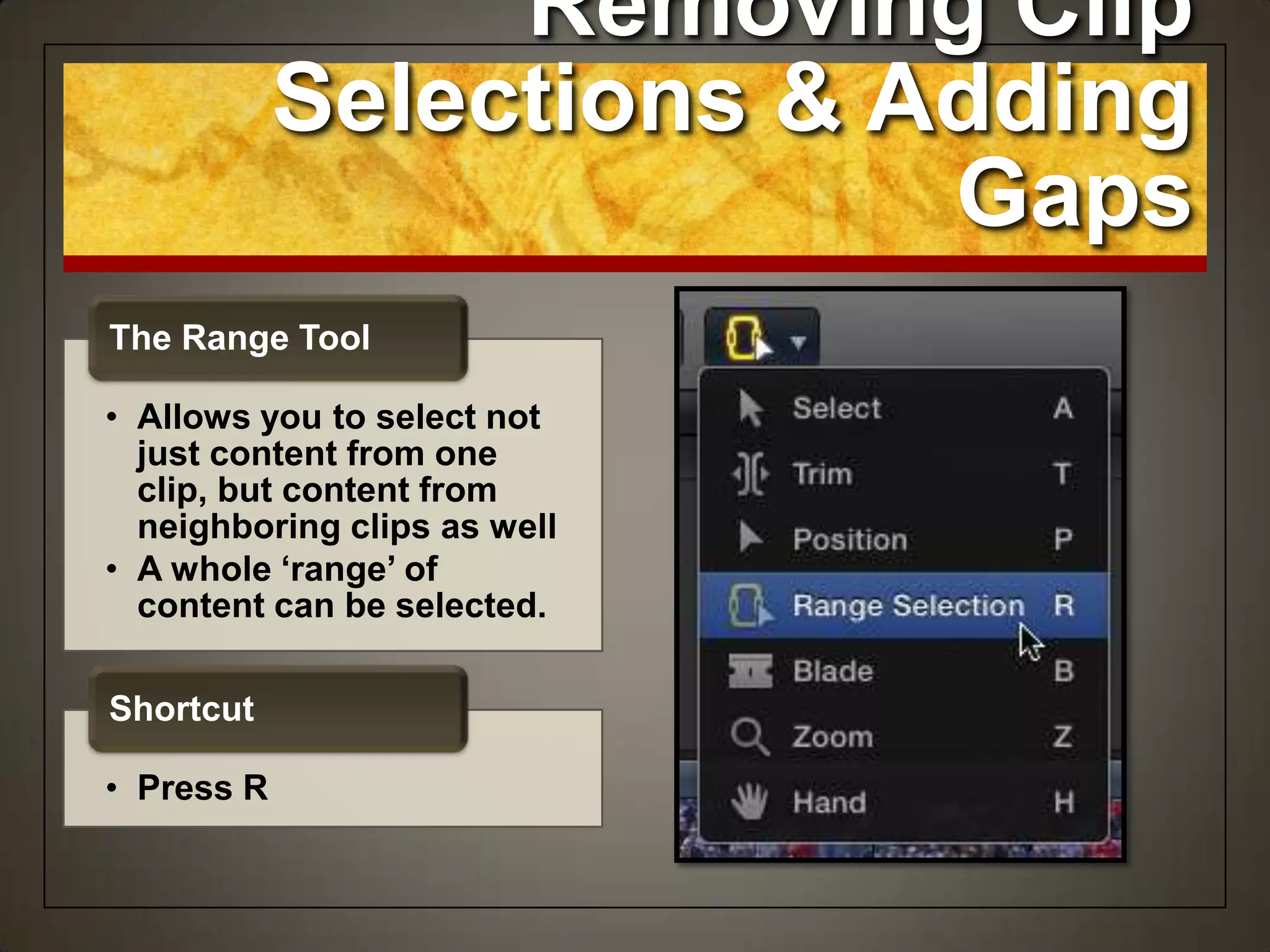 Removing Clip
Selections & Adding
Gaps
• Allows you to select not
just content from one
clip, but content from
neighboring clips as well
• A whole ‘range’ of
content can be selected.
The Range Tool
• Press R
Shortcut
 