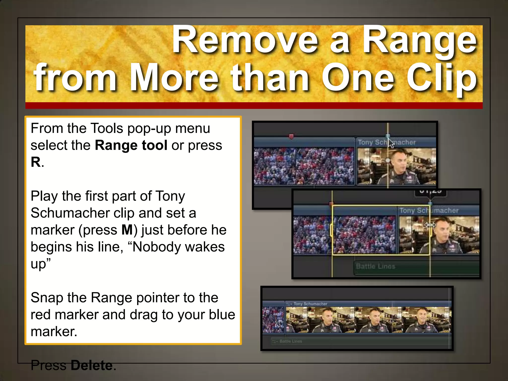 Remove a Range
from More than One Clip
From the Tools pop-up menu
select the Range tool or press
R.
Play the first part of Tony
Schumacher clip and set a
marker (press M) just before he
begins his line, “Nobody wakes
up”
Snap the Range pointer to the
red marker and drag to your blue
marker.
Press Delete.
 