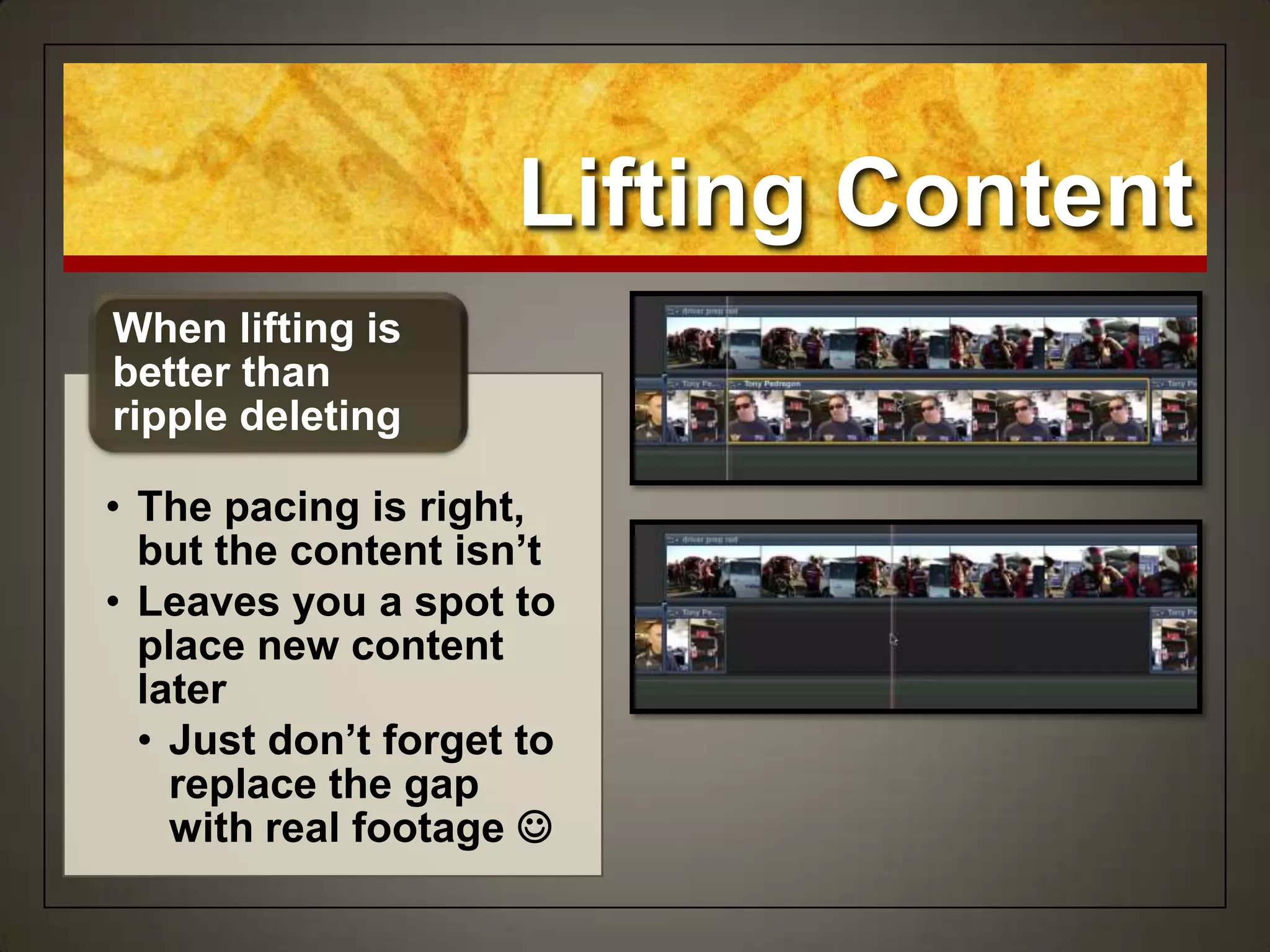 Lifting Content
• The pacing is right,
but the content isn’t
• Leaves you a spot to
place new content
later
• Just don’t forget to
replace the gap
with real footage 
When lifting is
better than
ripple deleting
 