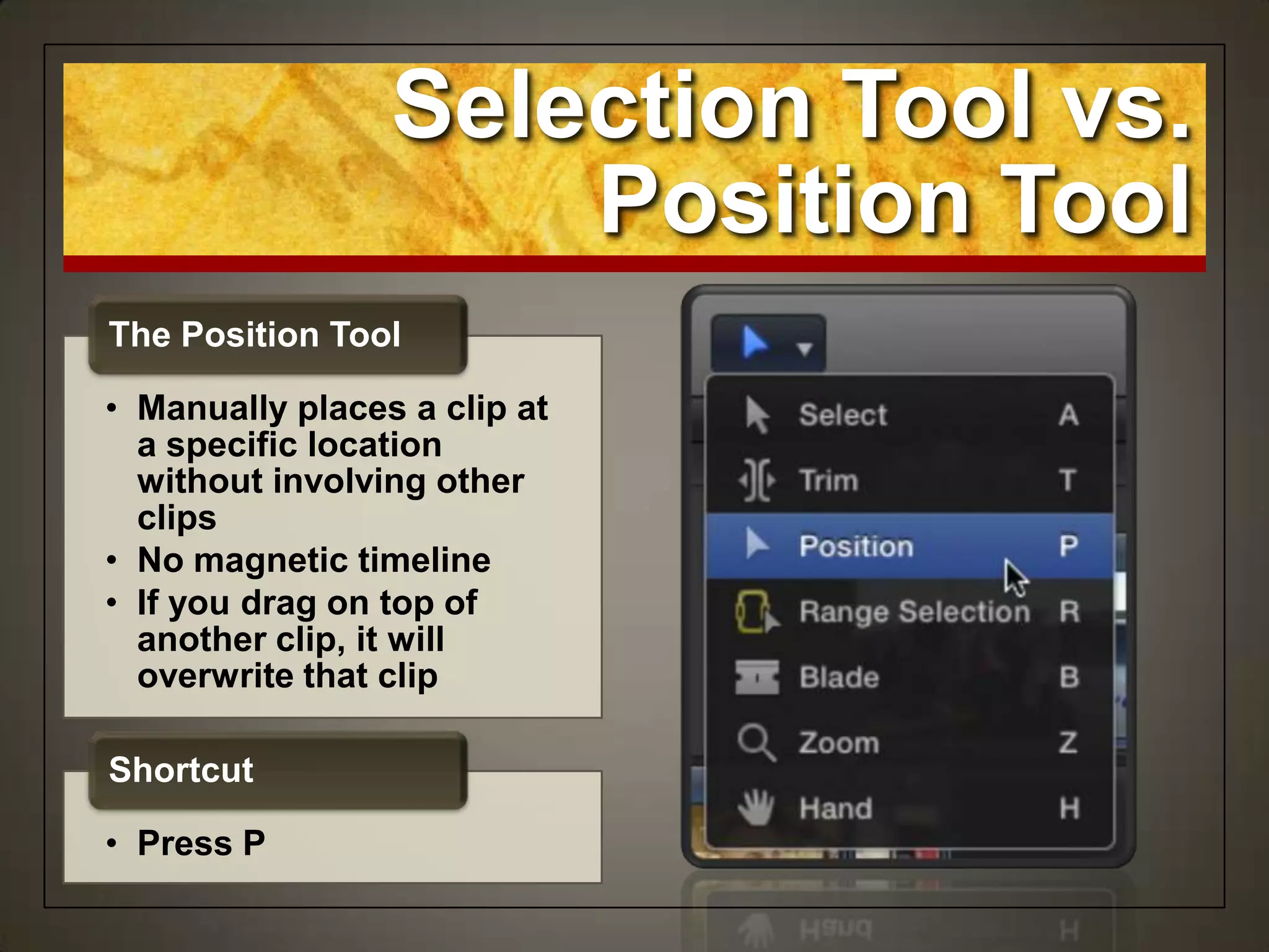Selection Tool vs.
Position Tool
• Manually places a clip at
a specific location
without involving other
clips
• No magnetic timeline
• If you drag on top of
another clip, it will
overwrite that clip
The Position Tool
• Press P
Shortcut
 