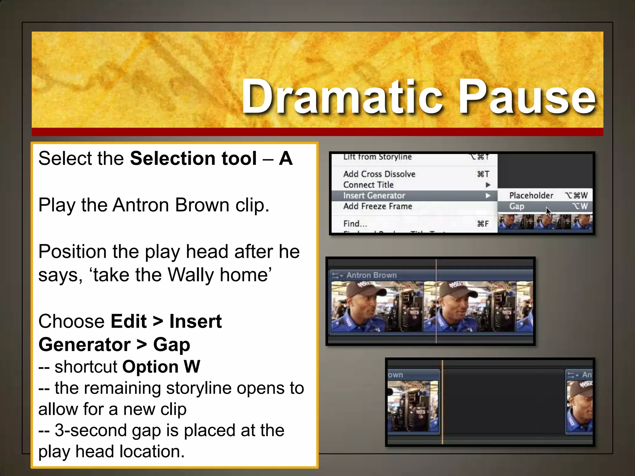 Dramatic Pause
Select the Selection tool – A
Play the Antron Brown clip.
Position the play head after he
says, „take the Wally home‟
Choose Edit > Insert
Generator > Gap
-- shortcut Option W
-- the remaining storyline opens to
allow for a new clip
-- 3-second gap is placed at the
play head location.
 