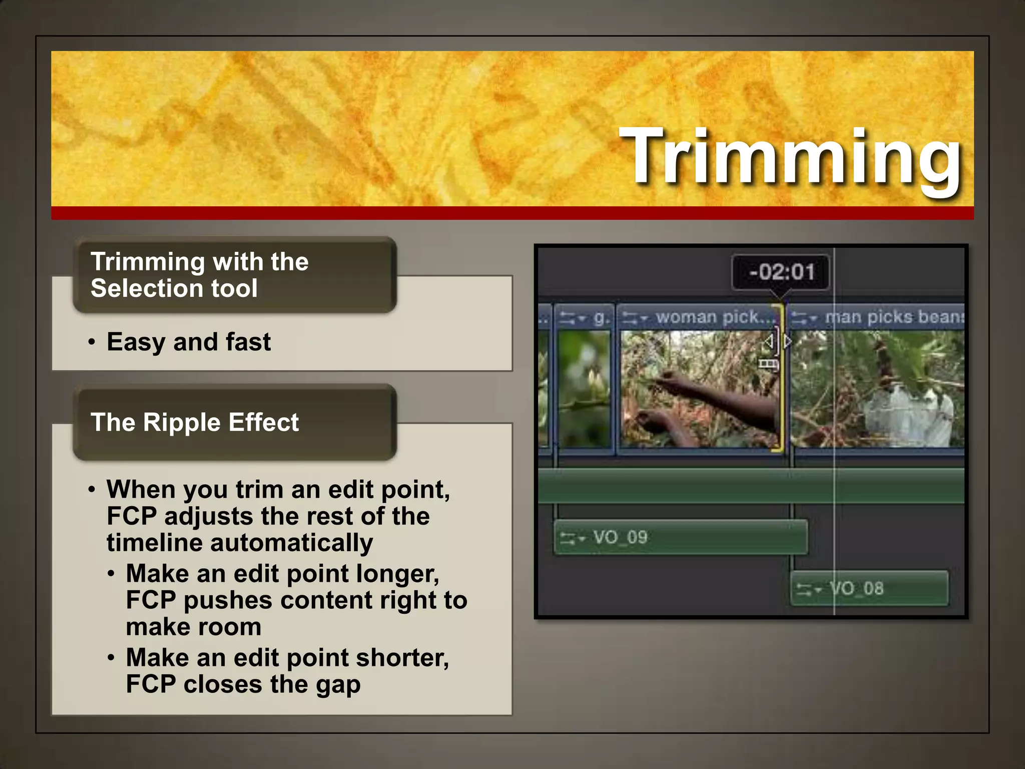 Trimming
• Easy and fast
Trimming with the
Selection tool
• When you trim an edit point,
FCP adjusts the rest of the
timeline automatically
• Make an edit point longer,
FCP pushes content right to
make room
• Make an edit point shorter,
FCP closes the gap
The Ripple Effect
 