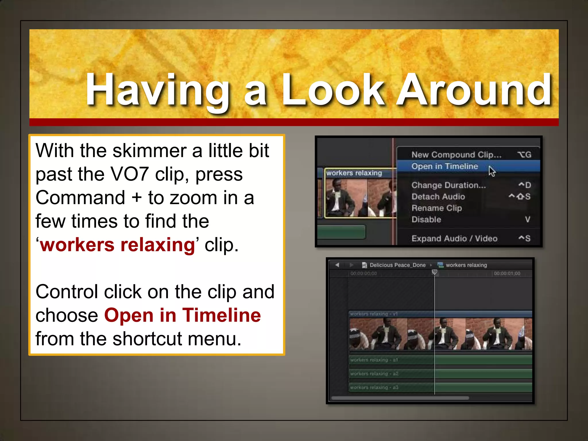 Having a Look Around
With the skimmer a little bit
past the VO7 clip, press
Command + to zoom in a
few times to find the
„workers relaxing‟ clip.
Control click on the clip and
choose Open in Timeline
from the shortcut menu.
 