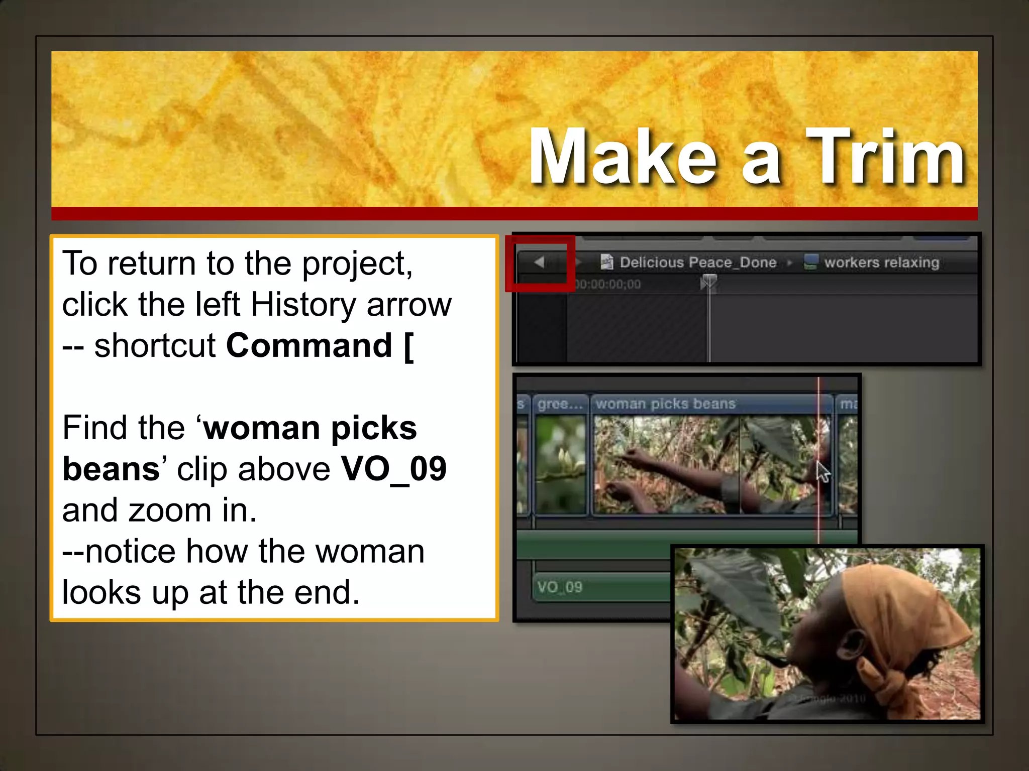 Make a Trim
To return to the project,
click the left History arrow
-- shortcut Command [
Find the „woman picks
beans‟ clip above VO_09
and zoom in.
--notice how the woman
looks up at the end.
 