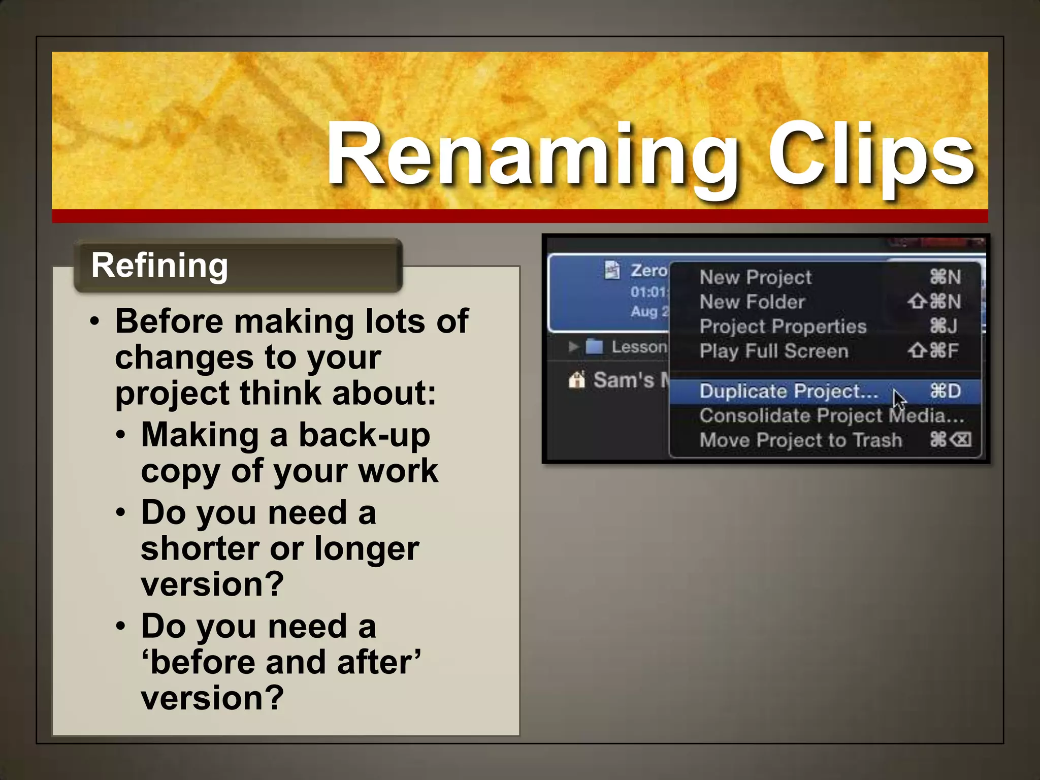 Renaming Clips
• Before making lots of
changes to your
project think about:
• Making a back-up
copy of your work
• Do you need a
shorter or longer
version?
• Do you need a
‘before and after’
version?
Refining
 