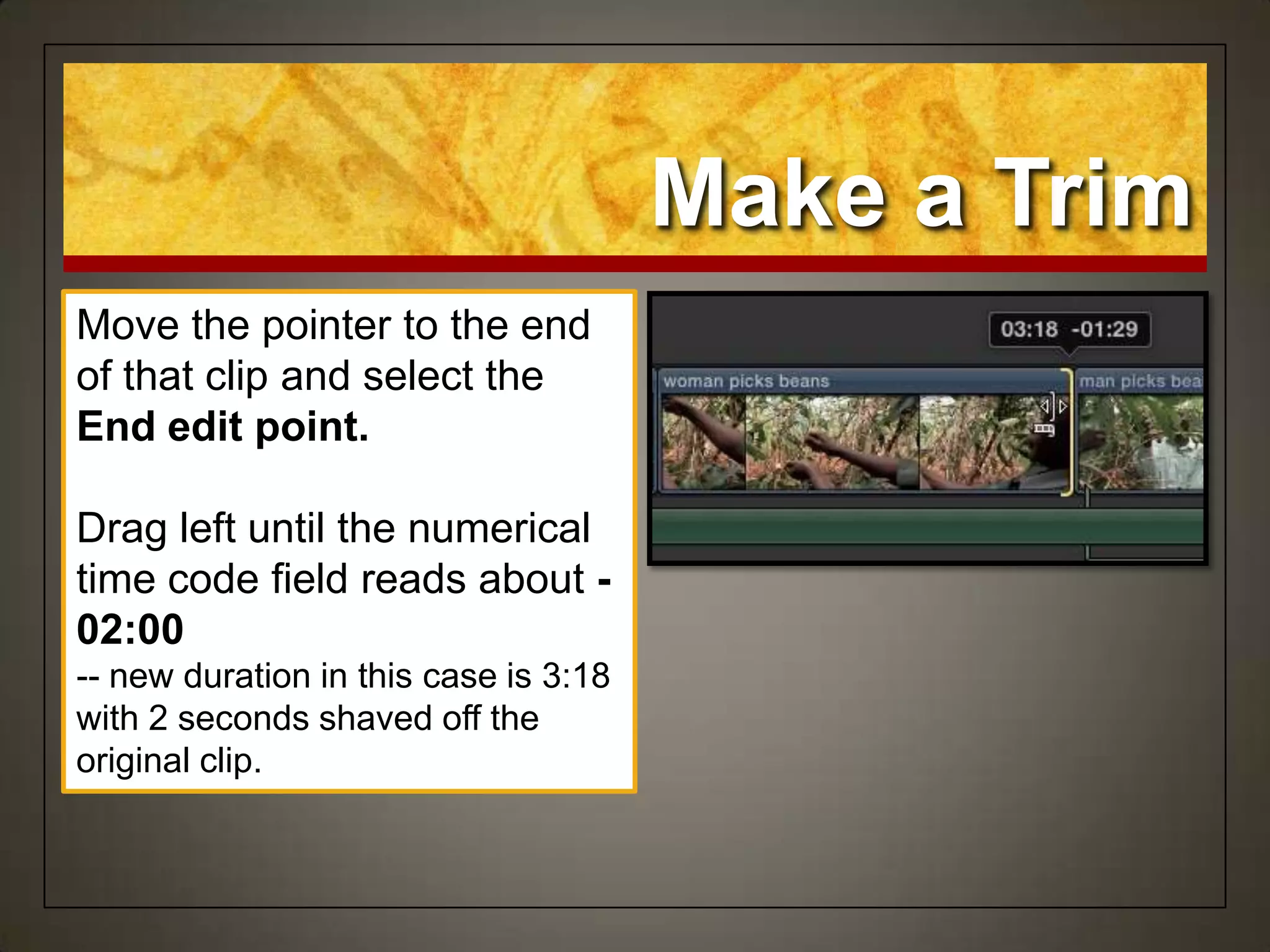 Make a Trim
Move the pointer to the end
of that clip and select the
End edit point.
Drag left until the numerical
time code field reads about -
02:00
-- new duration in this case is 3:18
with 2 seconds shaved off the
original clip.
 