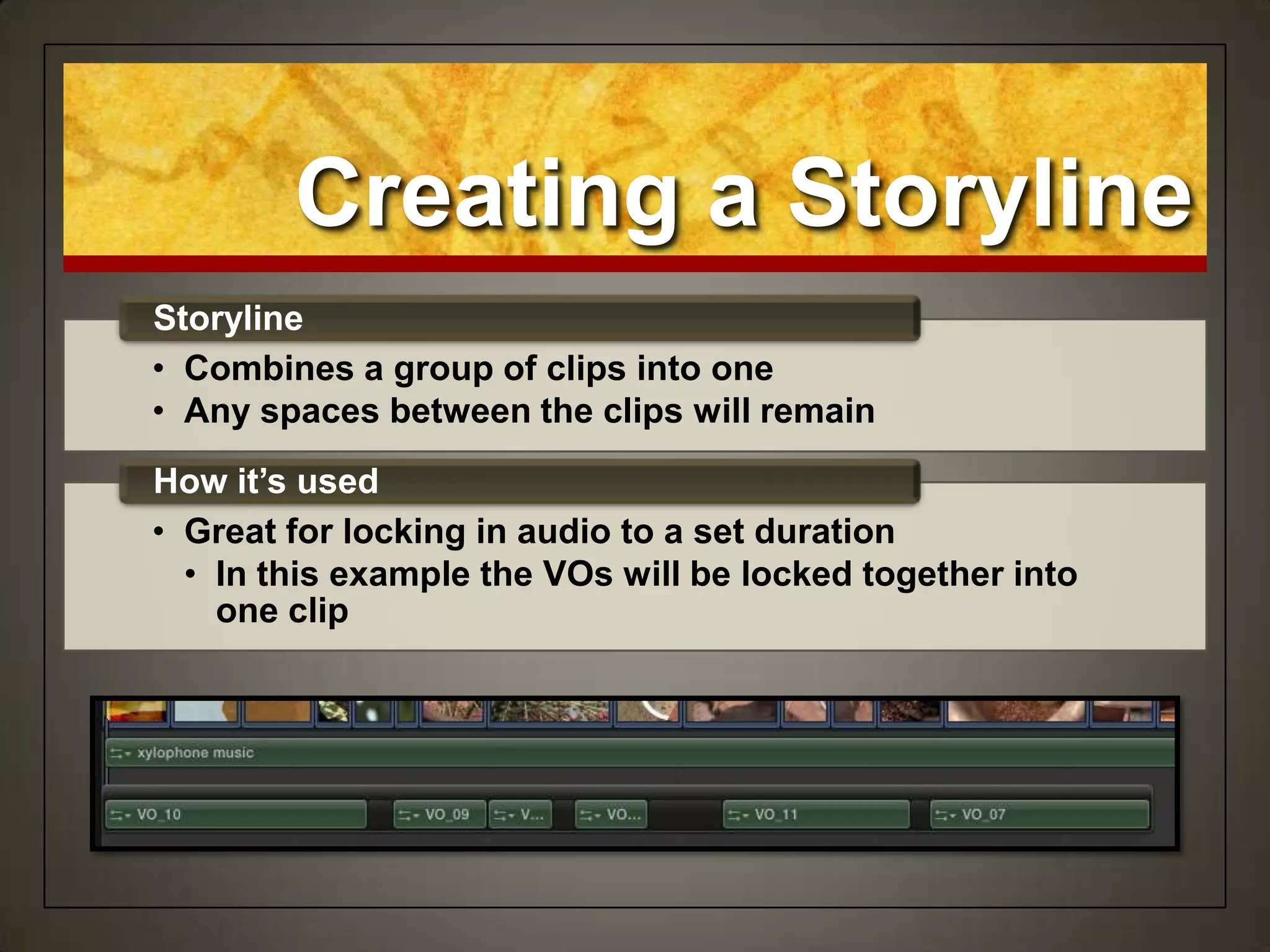 Creating a Storyline
• Combines a group of clips into one
• Any spaces between the clips will remain
Storyline
• Great for locking in audio to a set duration
• In this example the VOs will be locked together into
one clip
How it’s used
 