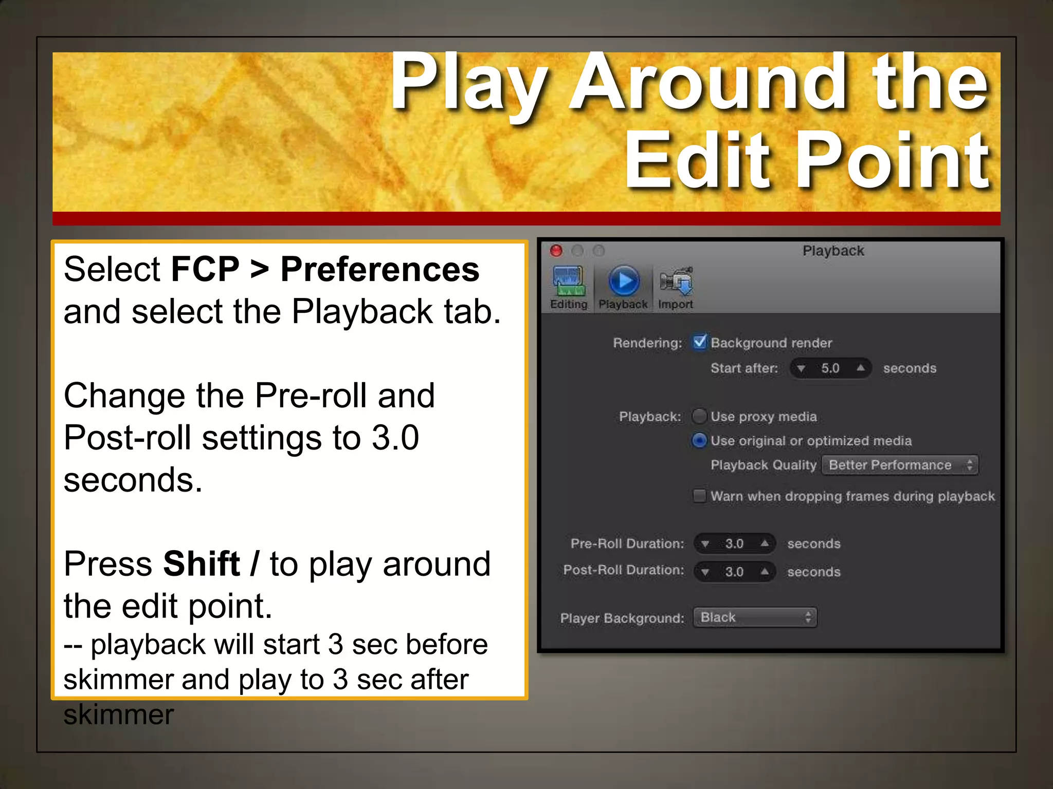 Play Around the
Edit Point
Select FCP > Preferences
and select the Playback tab.
Change the Pre-roll and
Post-roll settings to 3.0
seconds.
Press Shift / to play around
the edit point.
-- playback will start 3 sec before
skimmer and play to 3 sec after
skimmer
 