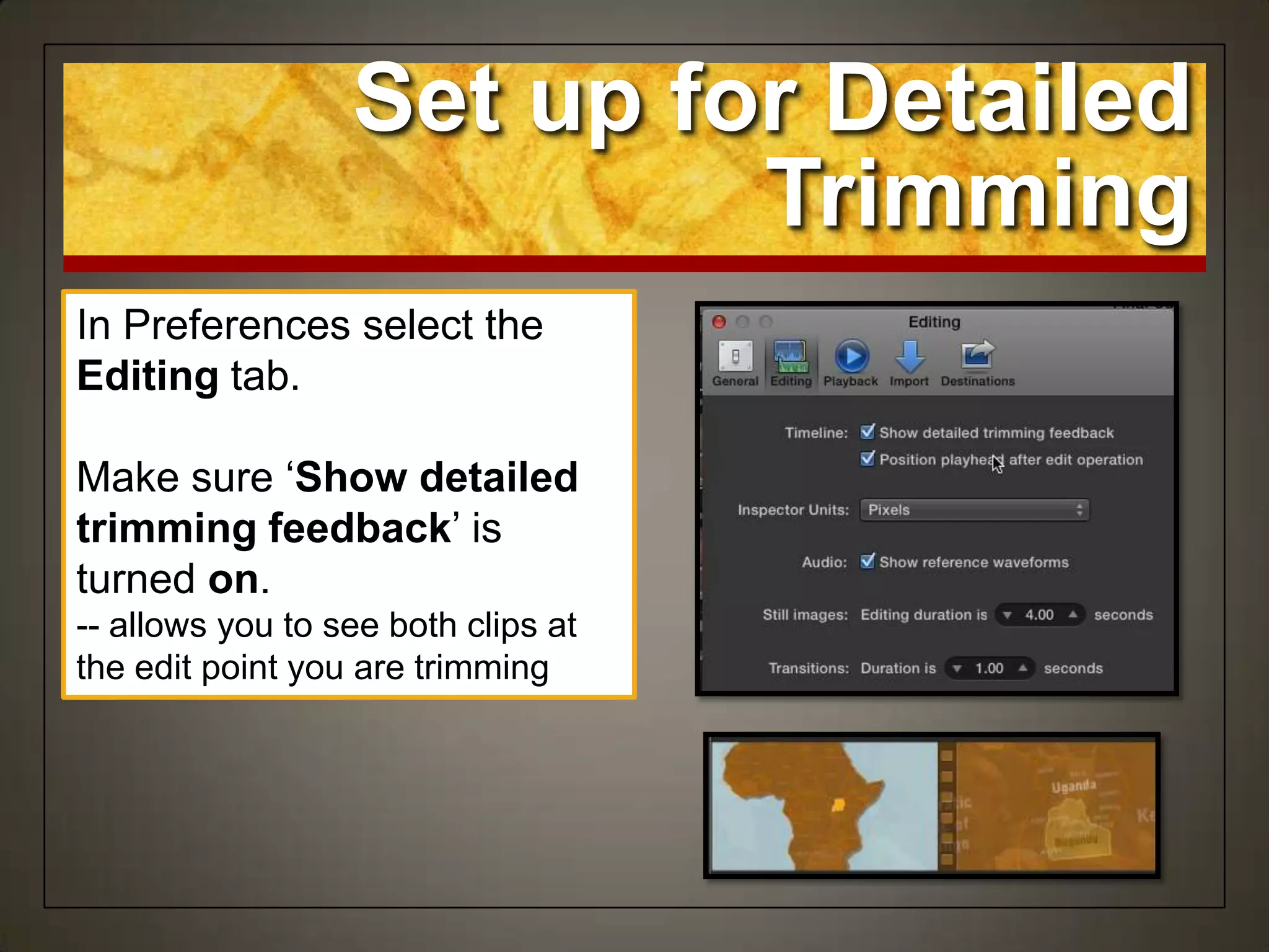 Set up for Detailed
Trimming
In Preferences select the
Editing tab.
Make sure „Show detailed
trimming feedback‟ is
turned on.
-- allows you to see both clips at
the edit point you are trimming
 