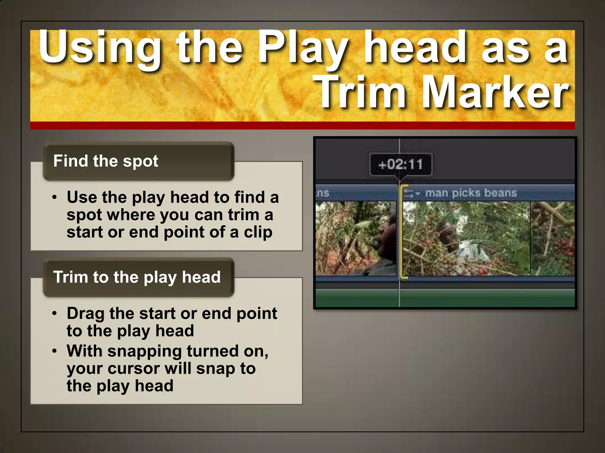 Using the Play head as a
Trim Marker
• Use the play head to find a
spot where you can trim a
start or end point of a clip
Find the spot
• Drag the start or end point
to the play head
• With snapping turned on,
your cursor will snap to
the play head
Trim to the play head
 
