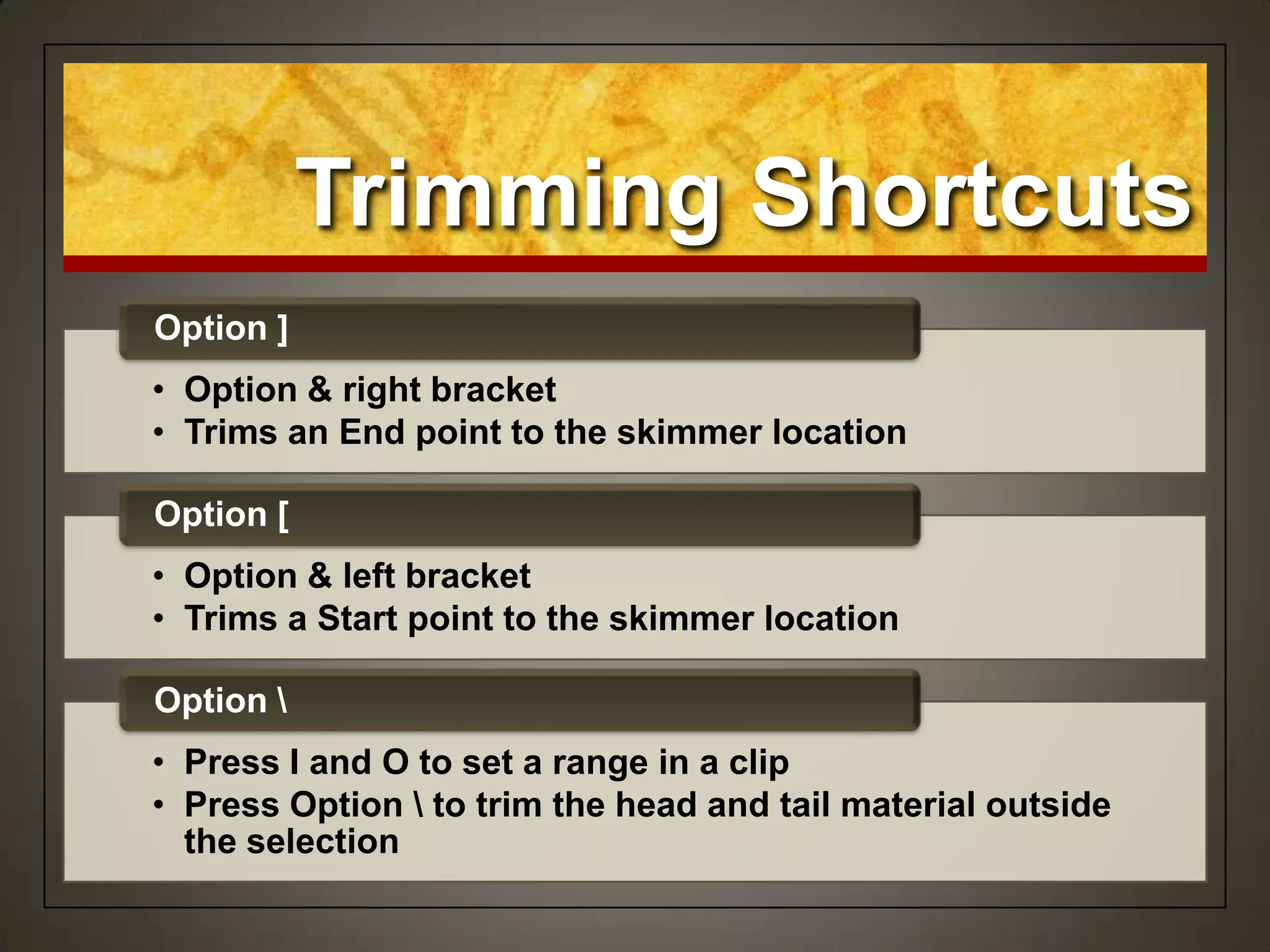 Trimming Shortcuts
• Option & right bracket
• Trims an End point to the skimmer location
Option ]
• Option & left bracket
• Trims a Start point to the skimmer location
Option [
• Press I and O to set a range in a clip
• Press Option  to trim the head and tail material outside
the selection
Option 
 