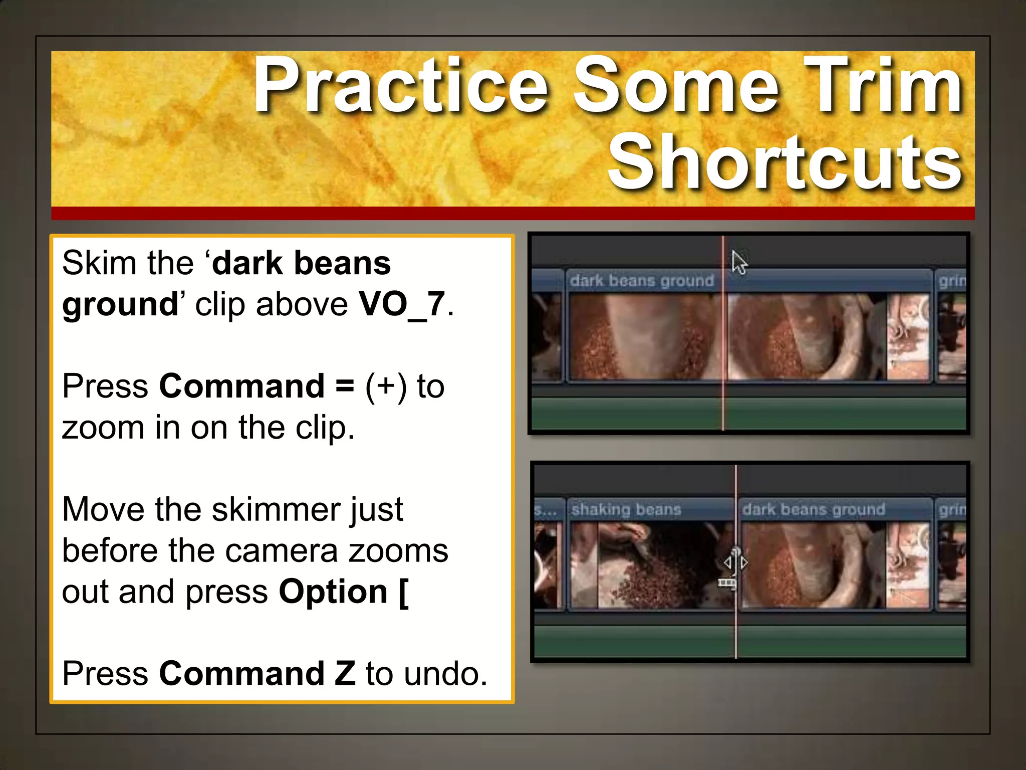 Skim the „dark beans
ground‟ clip above VO_7.
Press Command = (+) to
zoom in on the clip.
Move the skimmer just
before the camera zooms
out and press Option [
Press Command Z to undo.
Practice Some Trim
Shortcuts
 