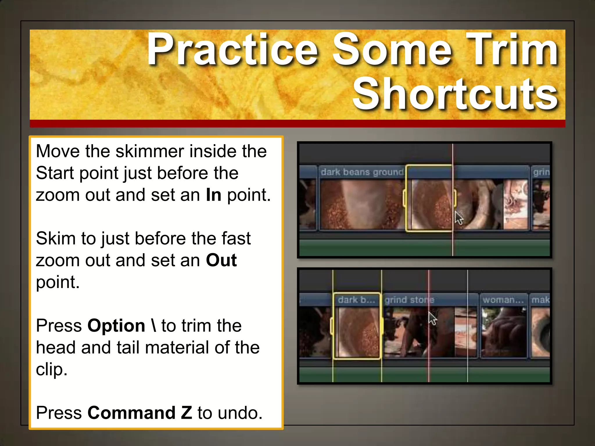 Move the skimmer inside the
Start point just before the
zoom out and set an In point.
Skim to just before the fast
zoom out and set an Out
point.
Press Option  to trim the
head and tail material of the
clip.
Press Command Z to undo.
Practice Some Trim
Shortcuts
 