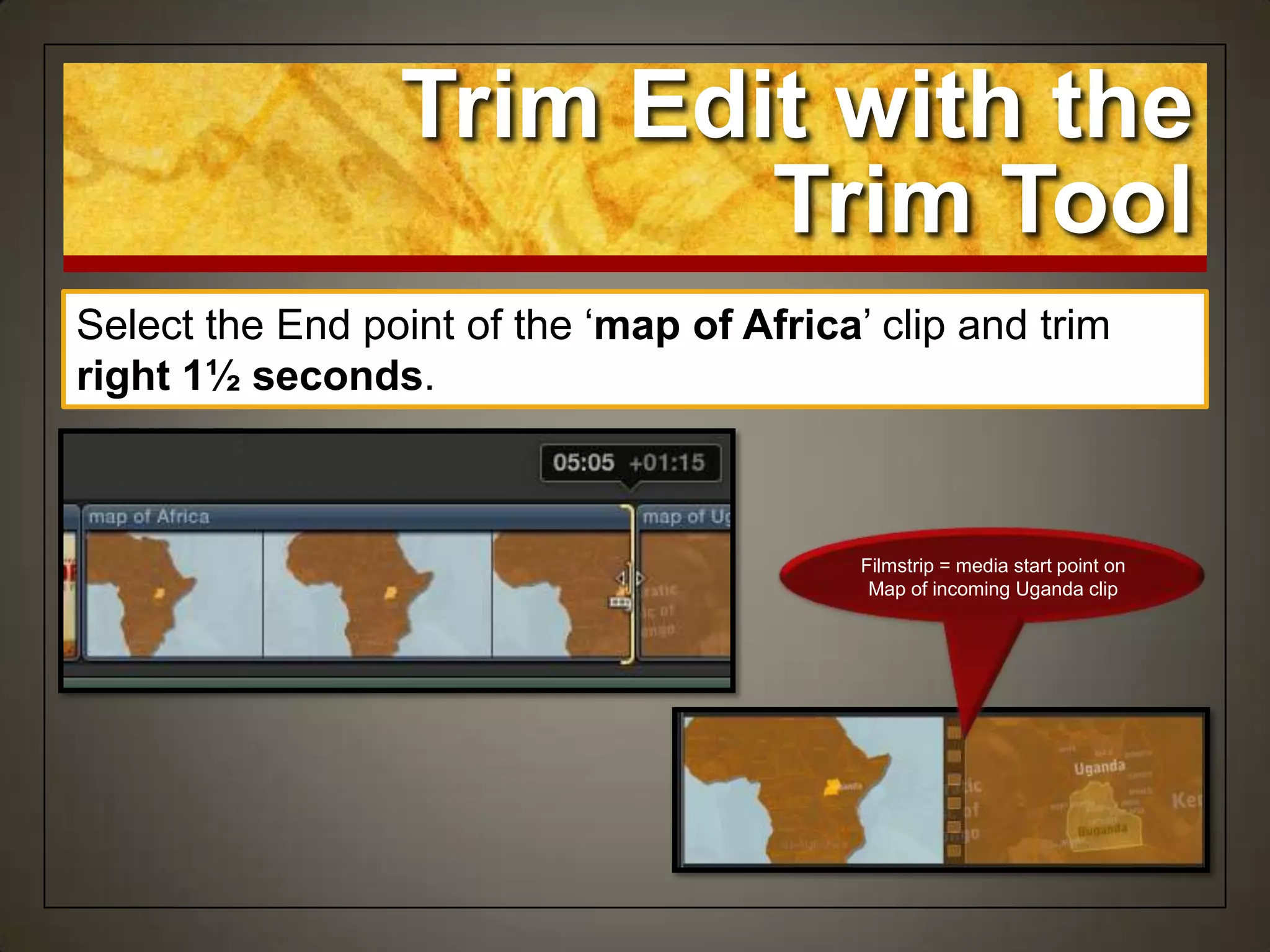 Select the End point of the „map of Africa‟ clip and trim
right 1½ seconds.
Trim Edit with the
Trim Tool
Filmstrip = media start point on
Map of incoming Uganda clip
 