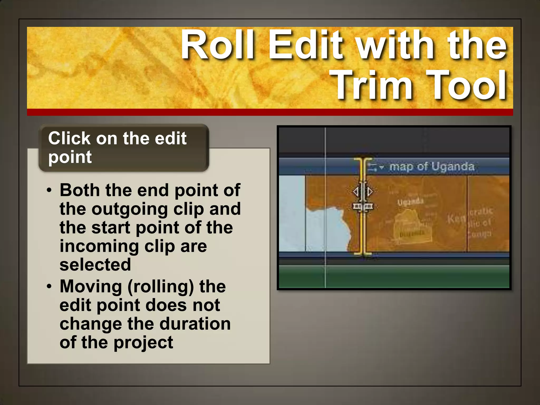 Roll Edit with the
Trim Tool
• Both the end point of
the outgoing clip and
the start point of the
incoming clip are
selected
• Moving (rolling) the
edit point does not
change the duration
of the project
Click on the edit
point
 