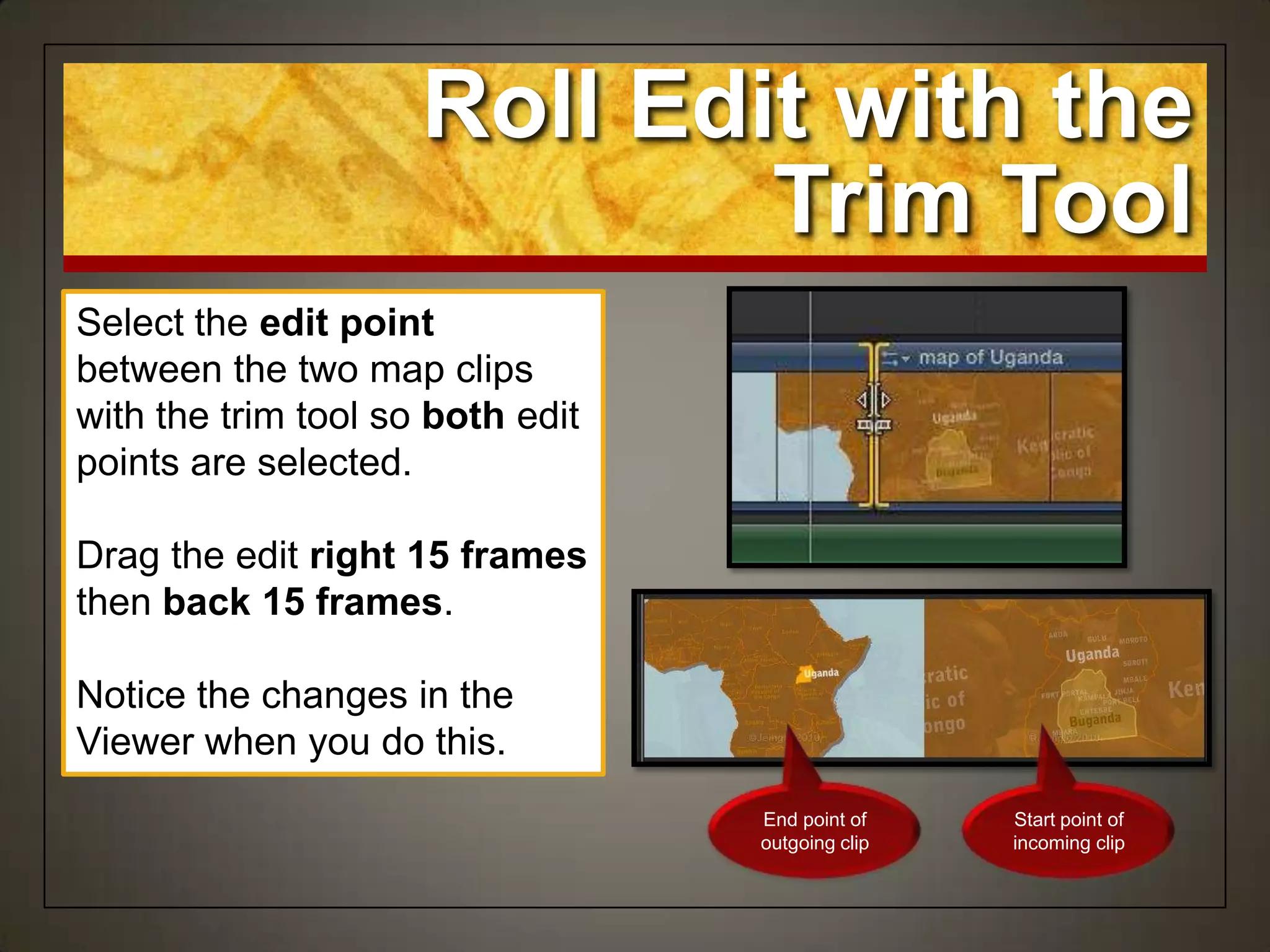 Select the edit point
between the two map clips
with the trim tool so both edit
points are selected.
Drag the edit right 15 frames
then back 15 frames.
Notice the changes in the
Viewer when you do this.
Roll Edit with the
Trim Tool
End point of
outgoing clip
Start point of
incoming clip
 