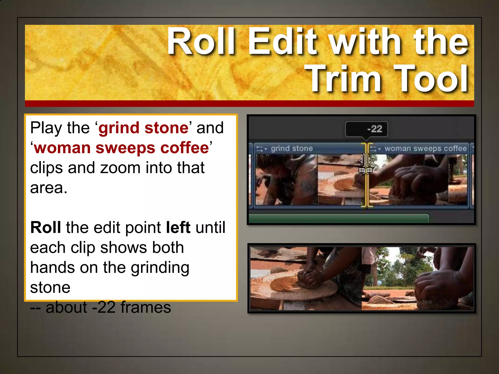 Play the „grind stone‟ and
„woman sweeps coffee‟
clips and zoom into that
area.
Roll the edit point left until
each clip shows both
hands on the grinding
stone
-- about -22 frames
Roll Edit with the
Trim Tool
 