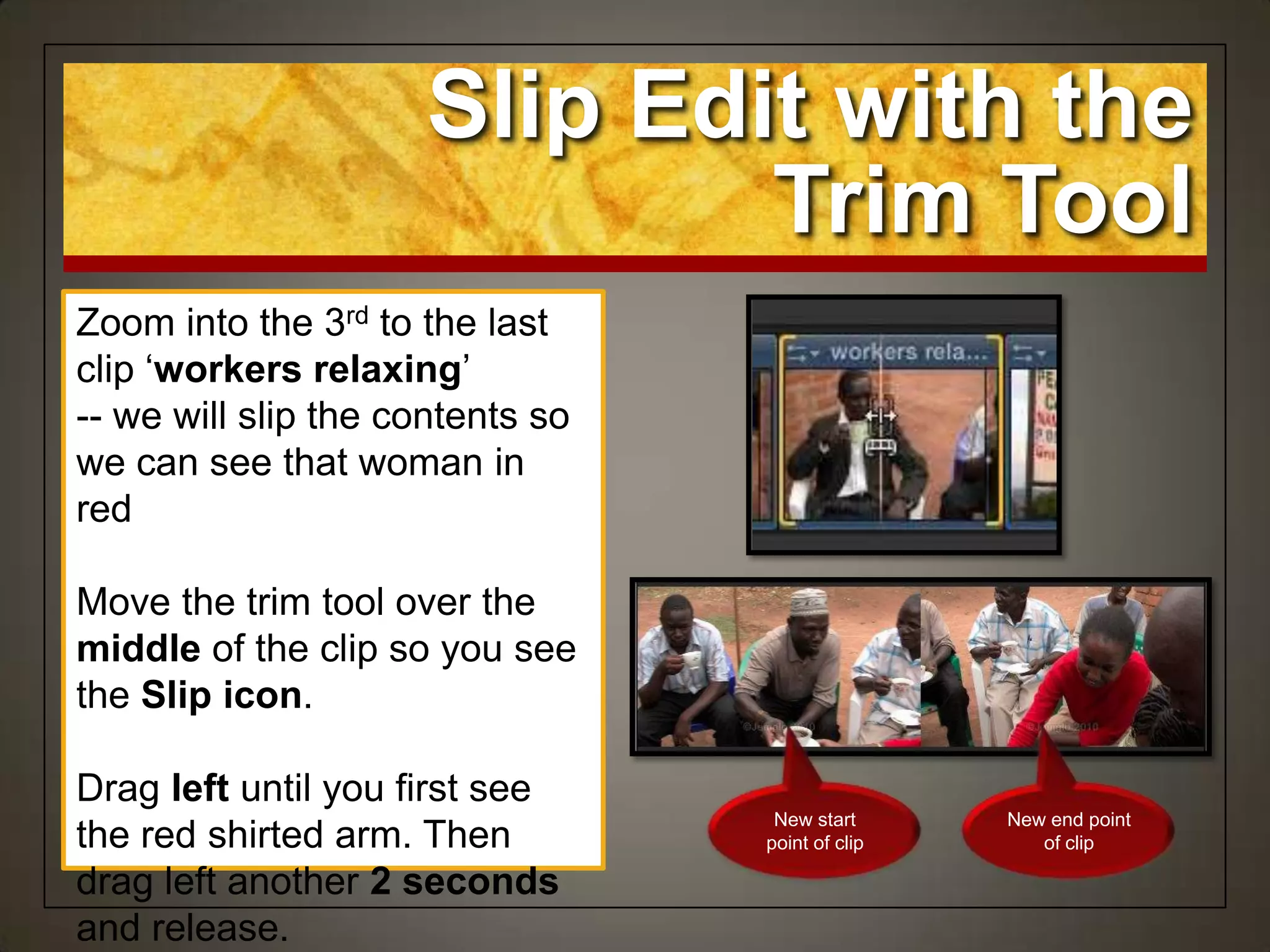 Zoom into the 3rd to the last
clip „workers relaxing‟
-- we will slip the contents so
we can see that woman in
red
Move the trim tool over the
middle of the clip so you see
the Slip icon.
Drag left until you first see
the red shirted arm. Then
drag left another 2 seconds
and release.
Slip Edit with the
Trim Tool
New start
point of clip
New end point
of clip
 