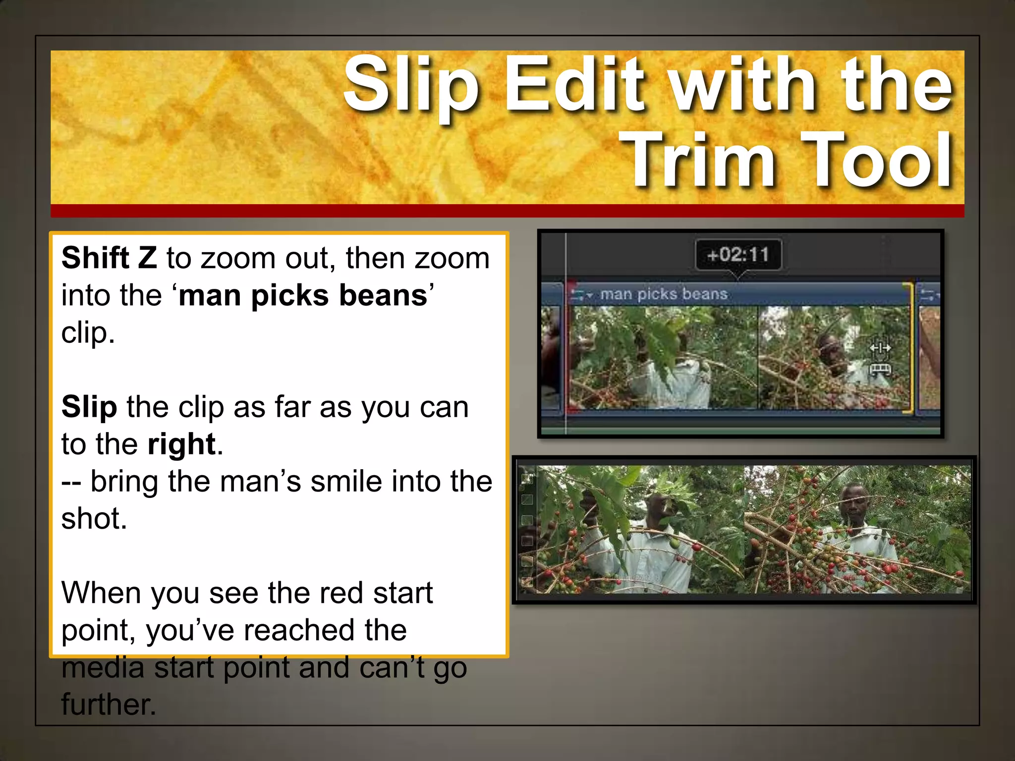 Shift Z to zoom out, then zoom
into the „man picks beans‟
clip.
Slip the clip as far as you can
to the right.
-- bring the man‟s smile into the
shot.
When you see the red start
point, you‟ve reached the
media start point and can‟t go
further.
Slip Edit with the
Trim Tool
 