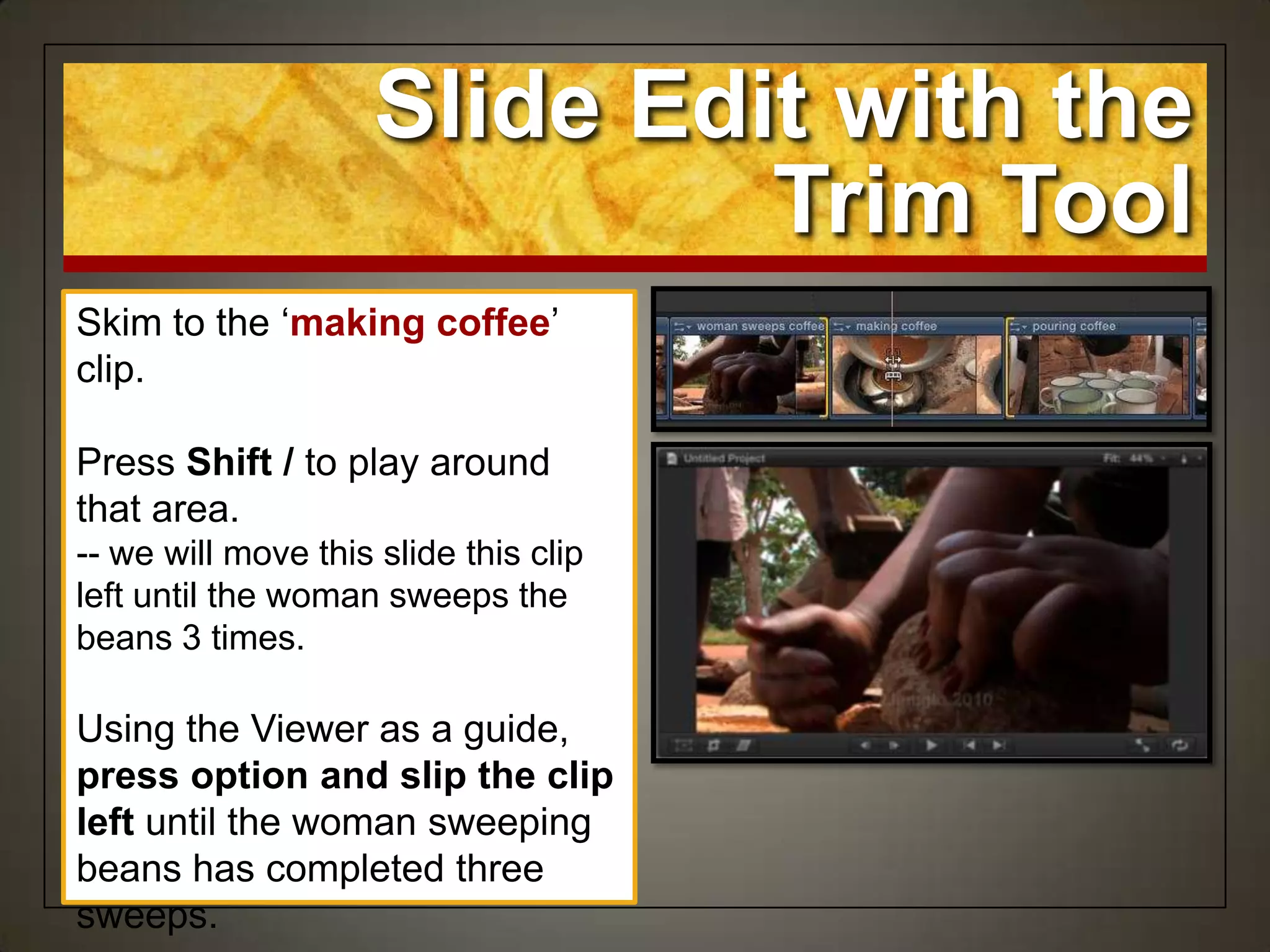 Skim to the „making coffee‟
clip.
Press Shift / to play around
that area.
-- we will move this slide this clip
left until the woman sweeps the
beans 3 times.
Using the Viewer as a guide,
press option and slip the clip
left until the woman sweeping
beans has completed three
sweeps.
Slide Edit with the
Trim Tool
 