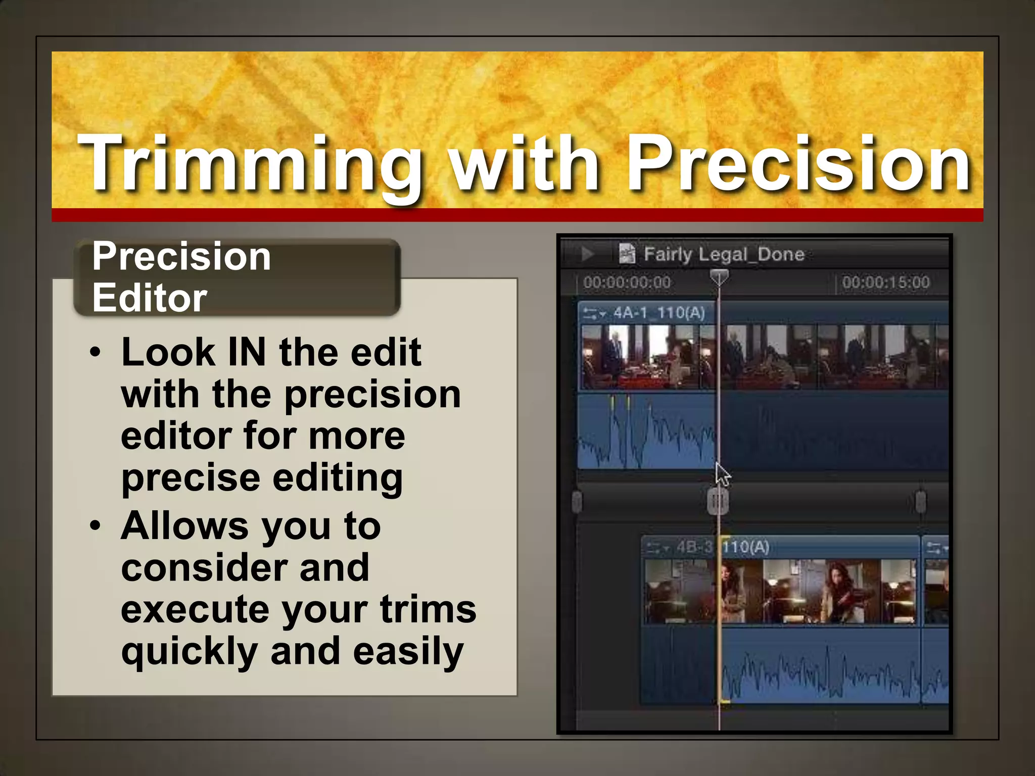 Trimming with Precision
• Look IN the edit
with the precision
editor for more
precise editing
• Allows you to
consider and
execute your trims
quickly and easily
Precision
Editor
 