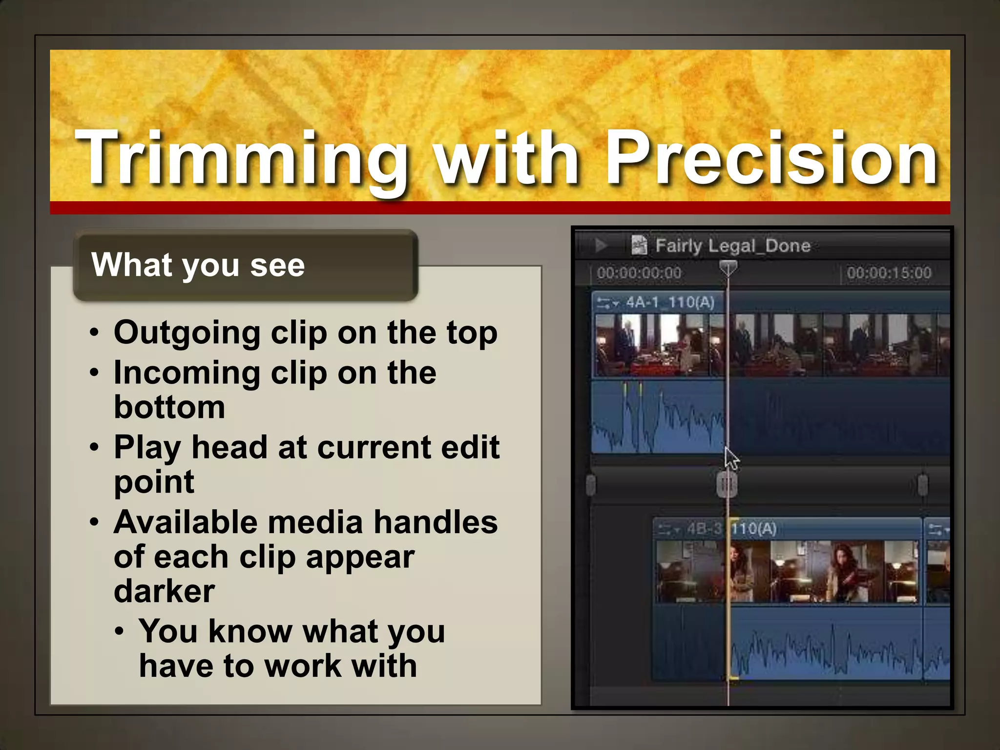 Trimming with Precision
• Outgoing clip on the top
• Incoming clip on the
bottom
• Play head at current edit
point
• Available media handles
of each clip appear
darker
• You know what you
have to work with
What you see
 