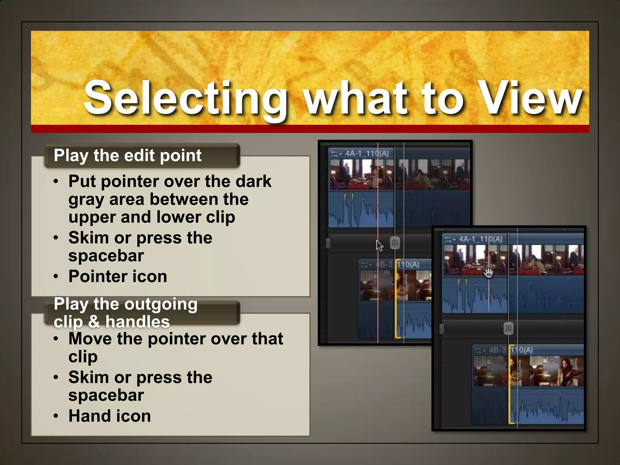 Selecting what to View
• Put pointer over the dark
gray area between the
upper and lower clip
• Skim or press the
spacebar
• Pointer icon
Play the edit point
• Move the pointer over that
clip
• Skim or press the
spacebar
• Hand icon
Play the outgoing
clip & handles
 
