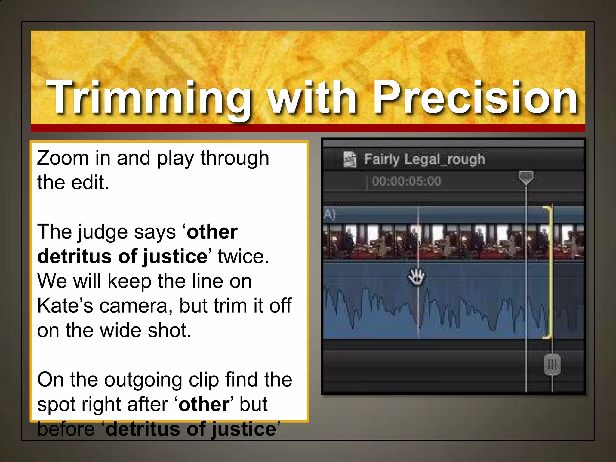 Zoom in and play through
the edit.
The judge says „other
detritus of justice‟ twice.
We will keep the line on
Kate‟s camera, but trim it off
on the wide shot.
On the outgoing clip find the
spot right after „other‟ but
before „detritus of justice‟
Trimming with Precision
 