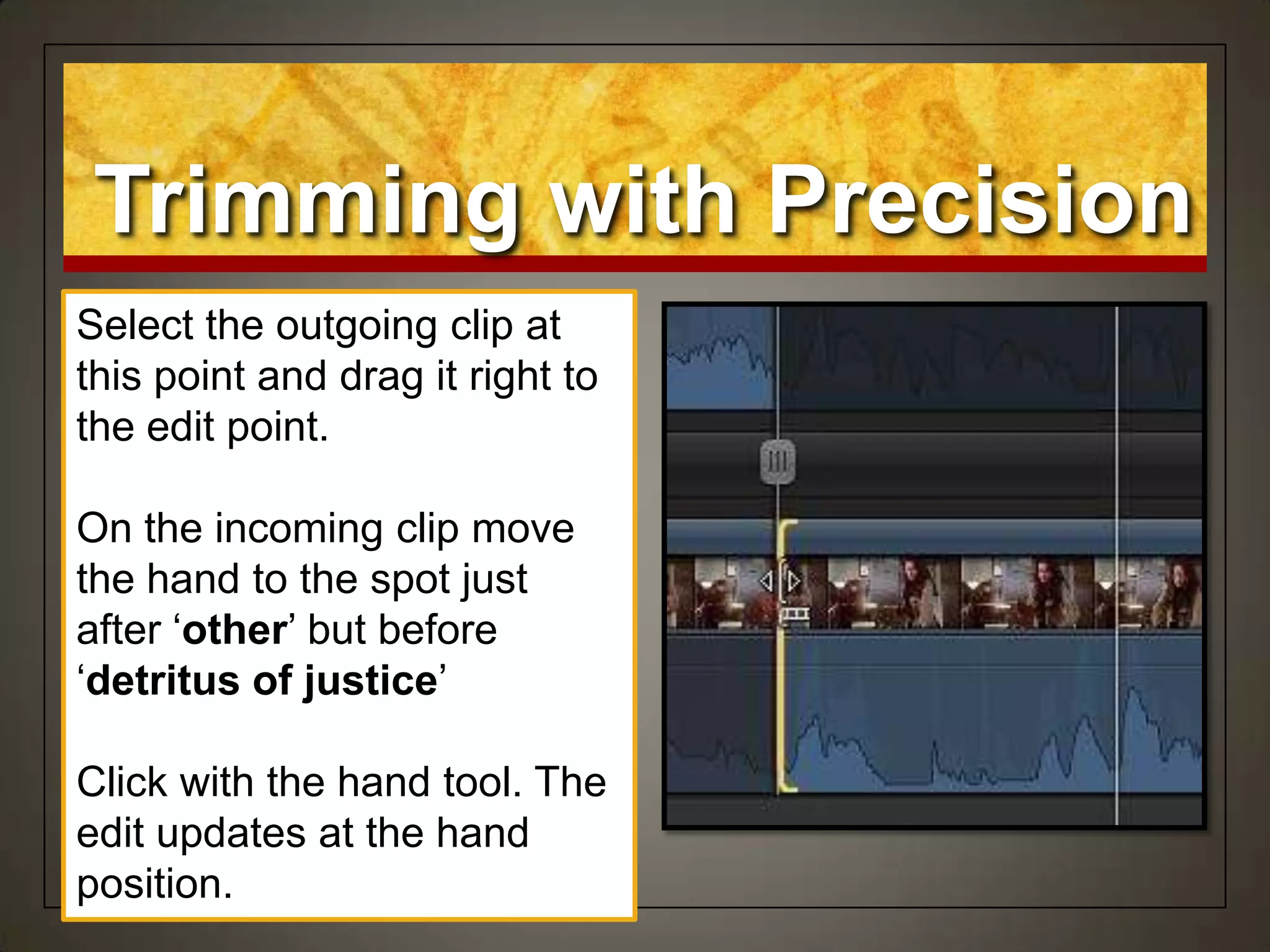 Select the outgoing clip at
this point and drag it right to
the edit point.
On the incoming clip move
the hand to the spot just
after „other‟ but before
„detritus of justice‟
Click with the hand tool. The
edit updates at the hand
position.
Trimming with Precision
 
