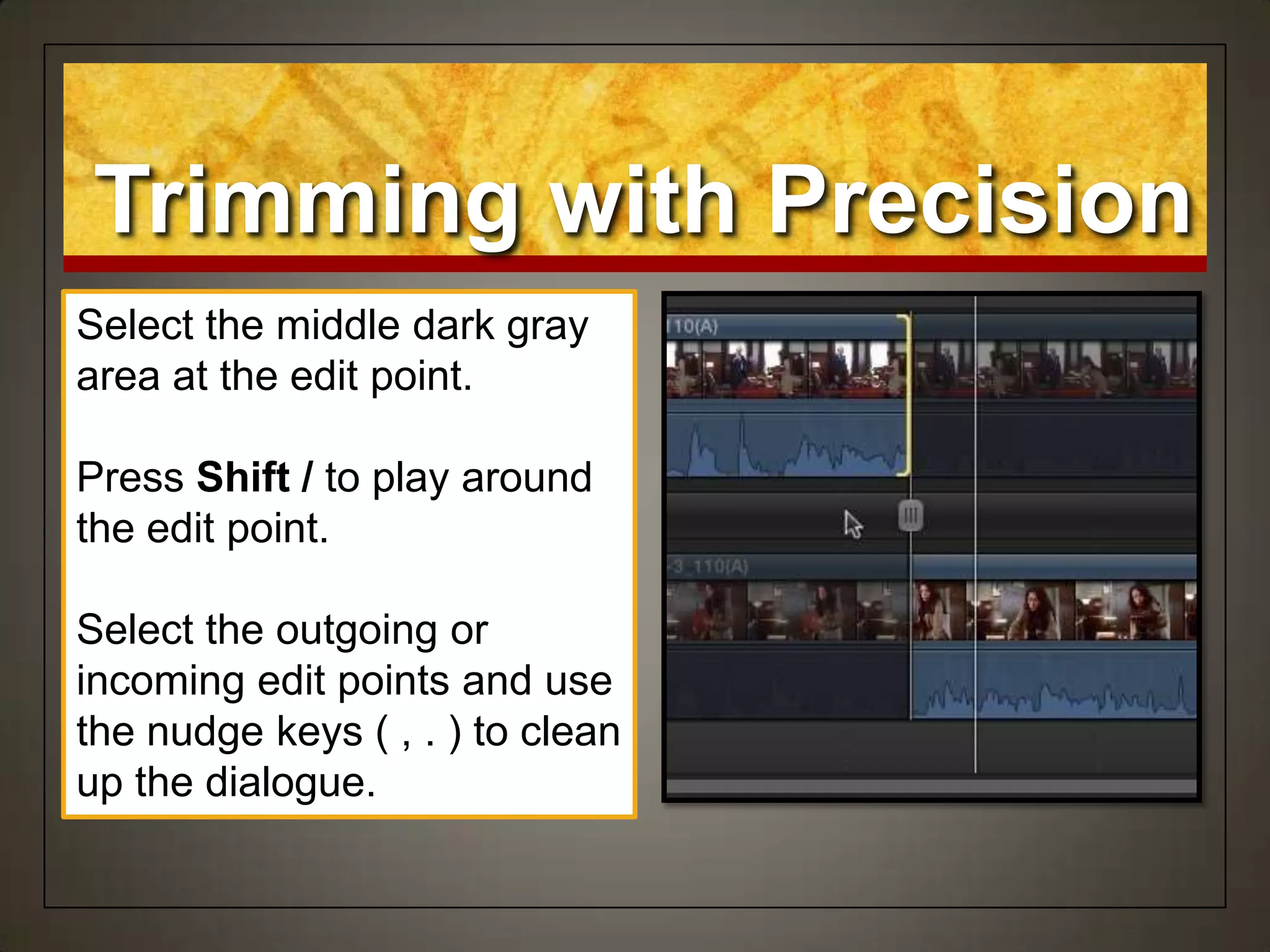 Select the middle dark gray
area at the edit point.
Press Shift / to play around
the edit point.
Select the outgoing or
incoming edit points and use
the nudge keys ( , . ) to clean
up the dialogue.
Trimming with Precision
 