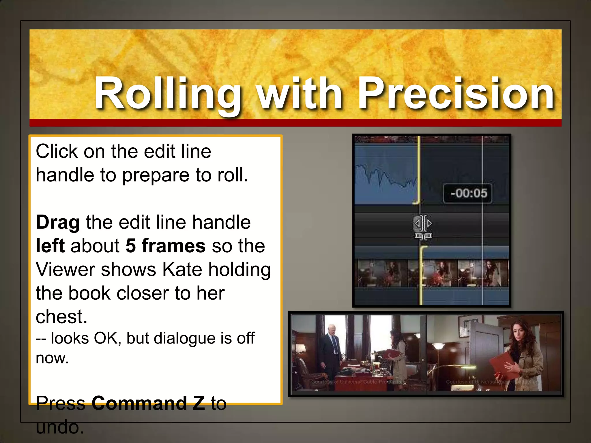 Rolling with Precision
Click on the edit line
handle to prepare to roll.
Drag the edit line handle
left about 5 frames so the
Viewer shows Kate holding
the book closer to her
chest.
-- looks OK, but dialogue is off
now.
Press Command Z to
undo.
 