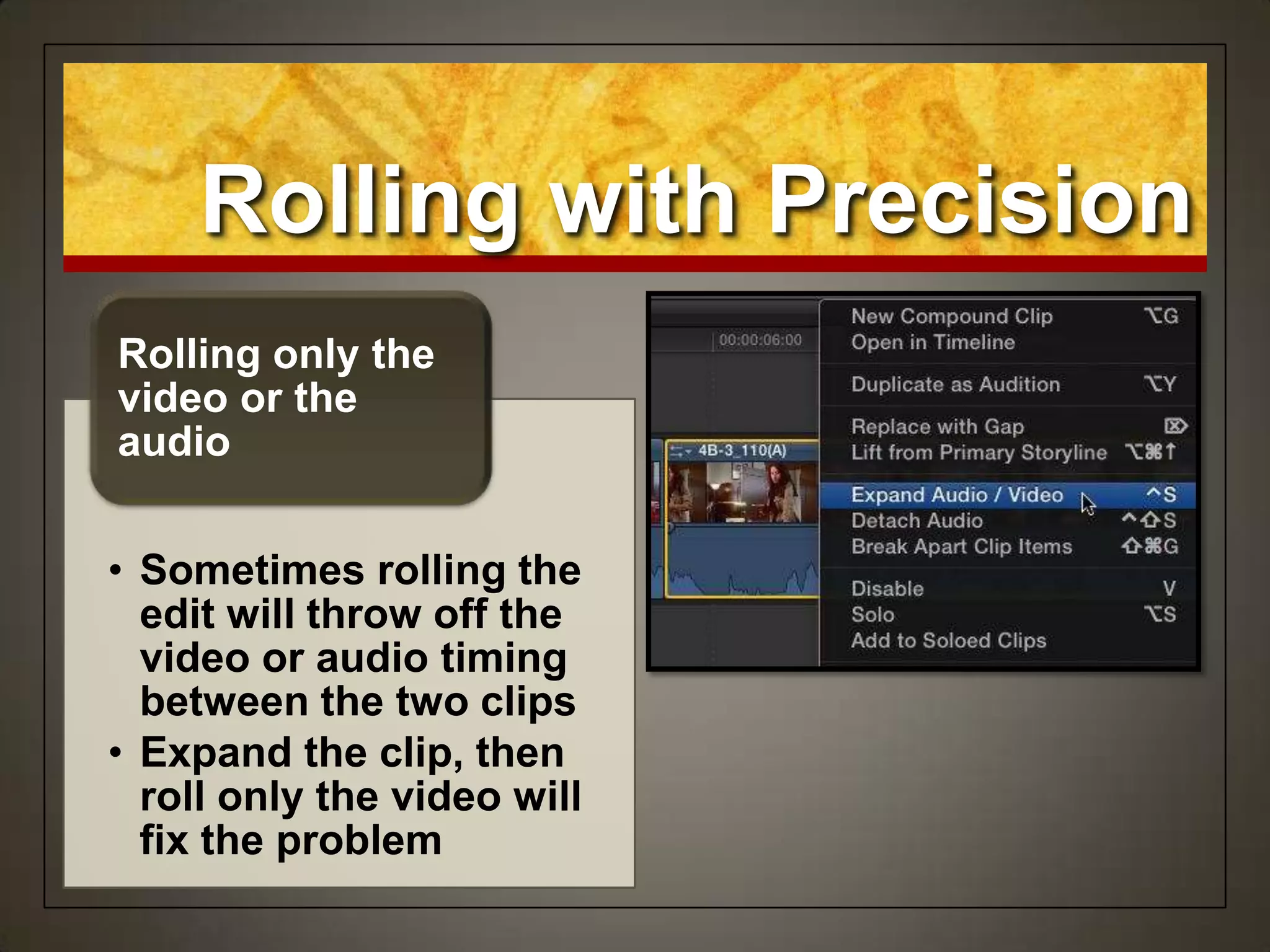 Rolling with Precision
• Sometimes rolling the
edit will throw off the
video or audio timing
between the two clips
• Expand the clip, then
roll only the video will
fix the problem
Rolling only the
video or the
audio
 