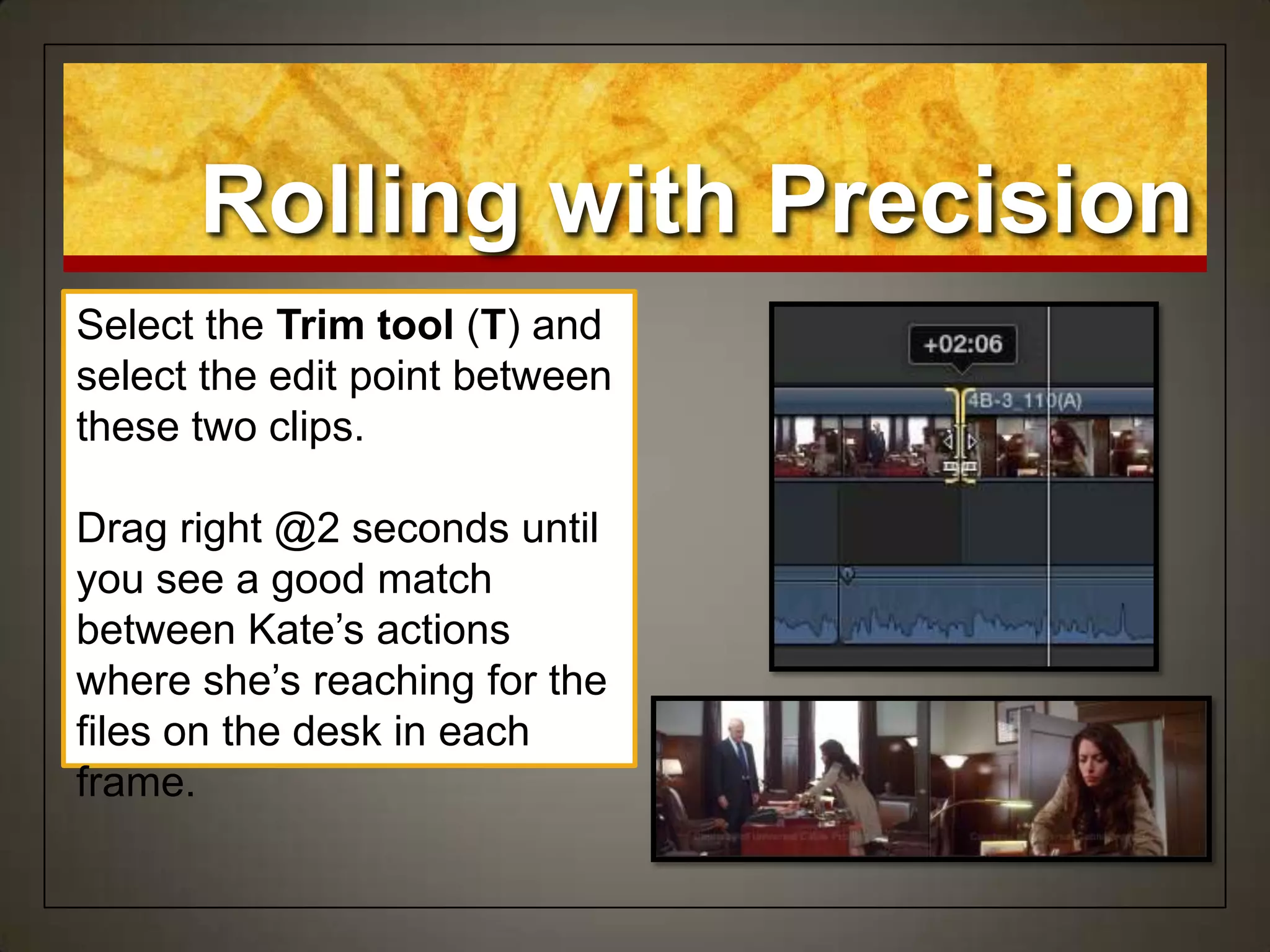Rolling with Precision
Select the Trim tool (T) and
select the edit point between
these two clips.
Drag right @2 seconds until
you see a good match
between Kate‟s actions
where she‟s reaching for the
files on the desk in each
frame.
 