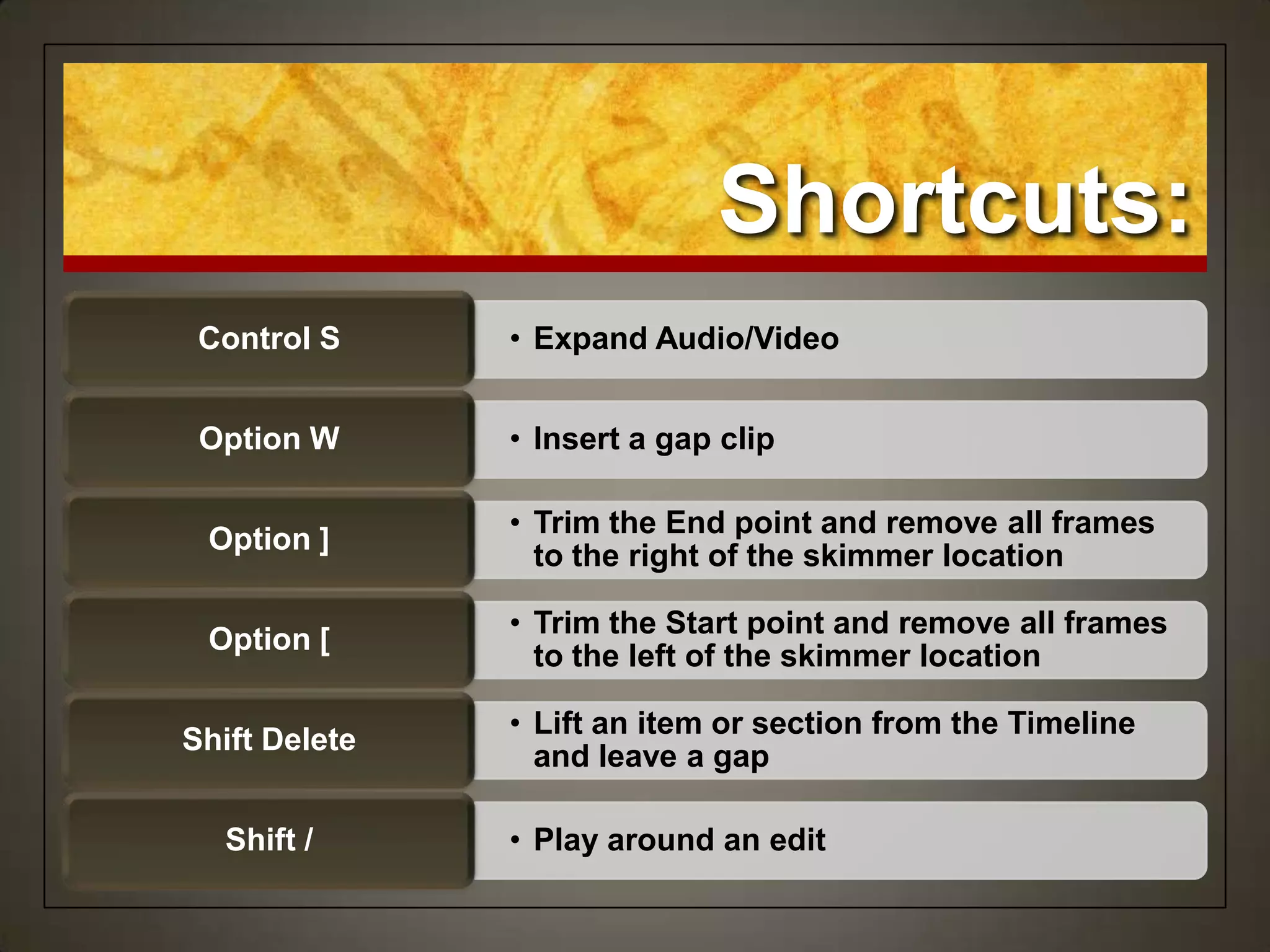 Shortcuts:
• Expand Audio/VideoControl S
• Insert a gap clipOption W
• Trim the End point and remove all frames
to the right of the skimmer location
Option ]
• Trim the Start point and remove all frames
to the left of the skimmer location
Option [
• Lift an item or section from the Timeline
and leave a gap
Shift Delete
• Play around an editShift /
 