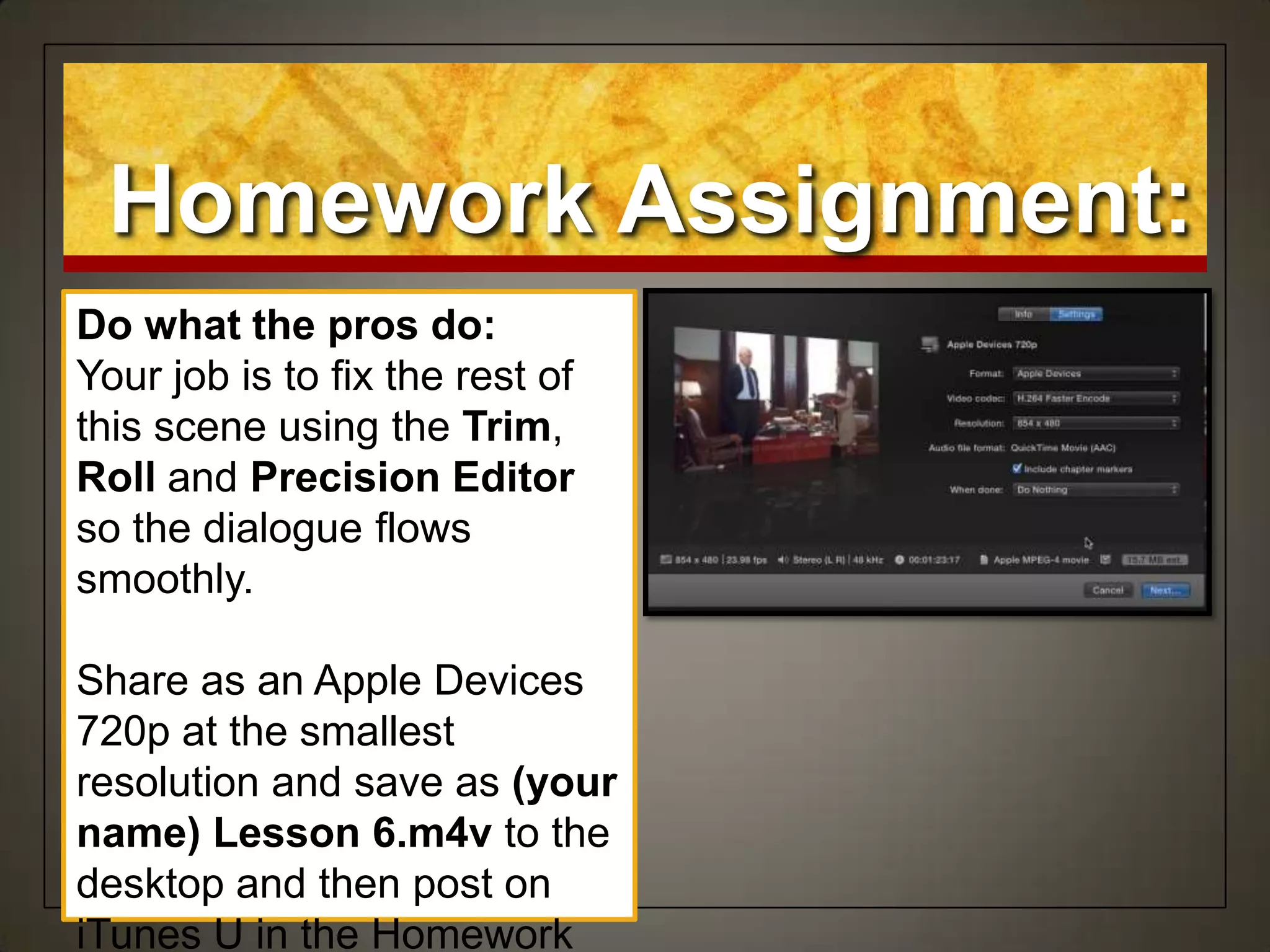 Homework Assignment:
Do what the pros do:
Your job is to fix the rest of
this scene using the Trim,
Roll and Precision Editor
so the dialogue flows
smoothly.
Share as an Apple Devices
720p at the smallest
resolution and save as (your
name) Lesson 6.m4v to the
desktop and then post on
iTunes U in the Homework
 
