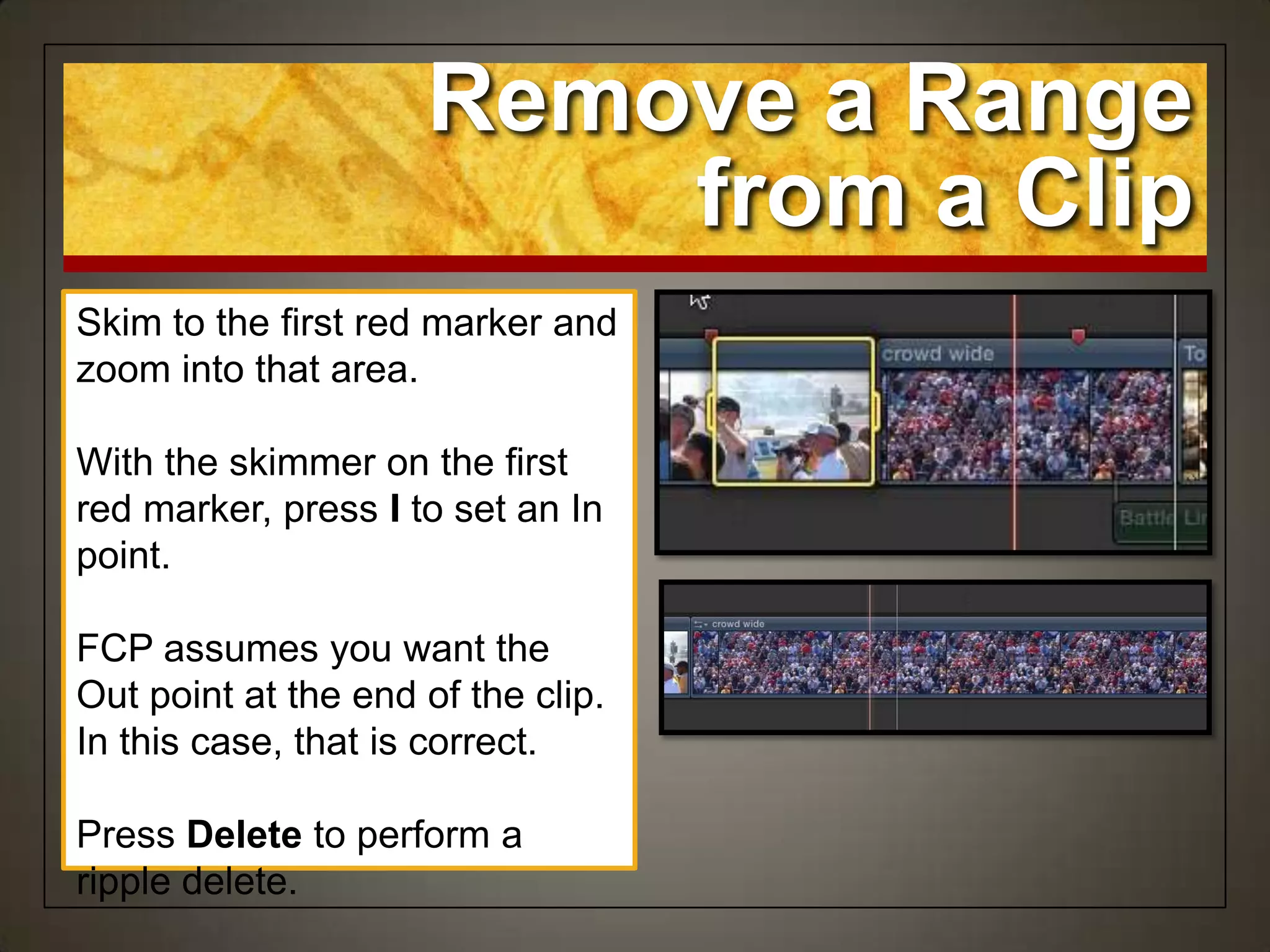 Remove a Range
from a Clip
Skim to the first red marker and
zoom into that area.
With the skimmer on the first
red marker, press I to set an In
point.
FCP assumes you want the
Out point at the end of the clip.
In this case, that is correct.
Press Delete to perform a
ripple delete.
 