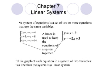 Chapter 7
              Linear Systems
  •A system of equations is a set of two or more equations
  that use the same variables.
   2 x − y + z = 4
                       A brace is     y = x + 3
    x + 3 y − z = 11   used to keep   
   4 x + y − z = 14
   
                                        y = −2 x + 3
                        the
                        equations of
                        a system
                        together.

•If the graph of each equation in a system of two variables
is a line then the system is a linear system.
 