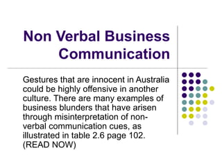 Non Verbal Business
    Communication
Gestures that are innocent in Australia
could be highly offensive in another
culture. There are many examples of
business blunders that have arisen
through misinterpretation of non-
verbal communication cues, as
illustrated in table 2.6 page 102.
(READ NOW)
 