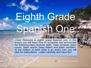 Eighth Grade
 Spanish One
¡Hola! Welcome to eighth grade Spanish one. In this
lesson you will learn how to recognize and annunciate
the following basic Spanish skills: basic phrases, basic
nouns, basic words, basic letters and basic numbers.
At the bottom of each slide is an audio icon you will
click for instructions. Listen carefully and have fun!


                                       Click here for audio instruction
 